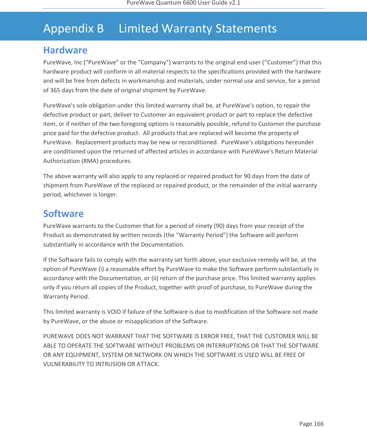 PureWave Quantum 6600 User Guide v2.1  Page 166    Appendix B Limited Warranty Statements Hardware PureWave, Inc (“PureWave” or the “Company”) warrants to the original end-user (“Customer”) that this hardware product will conform in all material respects to the specifications provided with the hardware and will be free from defects in workmanship and materials, under normal use and service, for a period of 365 days from the date of original shipment by PureWave.  PureWave&apos;s sole obligation under this limited warranty shall be, at PureWave&apos;s option, to repair the defective product or part, deliver to Customer an equivalent product or part to replace the defective item, or if neither of the two foregoing options is reasonably possible, refund to Customer the purchase price paid for the defective product.  All products that are replaced will become the property of PureWave.  Replacement products may be new or reconditioned.  PureWave&apos;s obligations hereunder are conditioned upon the returned of affected articles in accordance with PureWave&apos;s Return Material Authorization (RMA) procedures.   The above warranty will also apply to any replaced or repaired product for 90 days from the date of shipment from PureWave of the replaced or repaired product, or the remainder of the initial warranty period, whichever is longer. Software PureWave warrants to the Customer that for a period of ninety (90) days from your receipt of the Product as demonstrated by written records (the “Warranty Period”) the Software will perform substantially in accordance with the Documentation. If the Software fails to comply with the warranty set forth above, your exclusive remedy will be, at the option of PureWave (i) a reasonable effort by PureWave to make the Software perform substantially in accordance with the Documentation, or (ii) return of the purchase price. This limited warranty applies only if you return all copies of the Product, together with proof of purchase, to PureWave during the Warranty Period.  This limited warranty is VOID if failure of the Software is due to modification of the Software not made by PureWave, or the abuse or misapplication of the Software. PUREWAVE DOES NOT WARRANT THAT THE SOFTWARE IS ERROR FREE, THAT THE CUSTOMER WILL BE ABLE TO OPERATE THE SOFTWARE WITHOUT PROBLEMS OR INTERRUPTIONS OR THAT THE SOFTWARE OR ANY EQUIPMENT, SYSTEM OR NETWORK ON WHICH THE SOFTWARE IS USED WILL BE FREE OF VULNERABILITY TO INTRUSION OR ATTACK. 