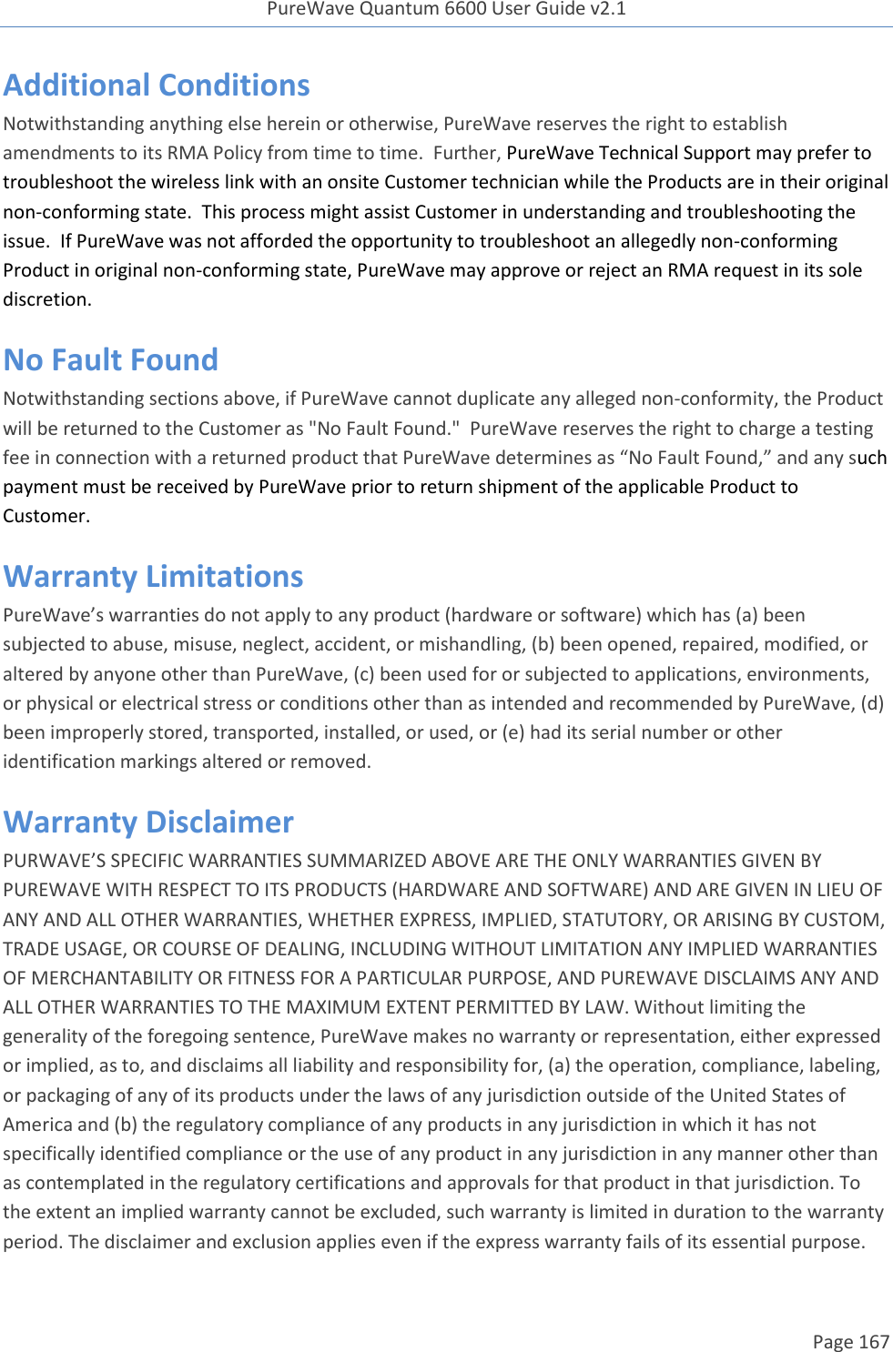 PureWave Quantum 6600 User Guide v2.1  Page 167    Additional Conditions Notwithstanding anything else herein or otherwise, PureWave reserves the right to establish amendments to its RMA Policy from time to time.  Further, PureWave Technical Support may prefer to troubleshoot the wireless link with an onsite Customer technician while the Products are in their original non-conforming state.  This process might assist Customer in understanding and troubleshooting the issue.  If PureWave was not afforded the opportunity to troubleshoot an allegedly non-conforming Product in original non-conforming state, PureWave may approve or reject an RMA request in its sole discretion.  No Fault Found Notwithstanding sections above, if PureWave cannot duplicate any alleged non-conformity, the Product will be returned to the Customer as &quot;No Fault Found.&quot;  PureWave reserves the right to charge a testing fee in connection with a returned product that PureWave determines as “No Fault Found,” and any such payment must be received by PureWave prior to return shipment of the applicable Product to Customer.   Warranty Limitations PureWave’s warranties do not apply to any product (hardware or software) which has (a) been subjected to abuse, misuse, neglect, accident, or mishandling, (b) been opened, repaired, modified, or altered by anyone other than PureWave, (c) been used for or subjected to applications, environments, or physical or electrical stress or conditions other than as intended and recommended by PureWave, (d) been improperly stored, transported, installed, or used, or (e) had its serial number or other identification markings altered or removed.  Warranty Disclaimer  PURWAVE’S SPECIFIC WARRANTIES SUMMARIZED ABOVE ARE THE ONLY WARRANTIES GIVEN BY PUREWAVE WITH RESPECT TO ITS PRODUCTS (HARDWARE AND SOFTWARE) AND ARE GIVEN IN LIEU OF ANY AND ALL OTHER WARRANTIES, WHETHER EXPRESS, IMPLIED, STATUTORY, OR ARISING BY CUSTOM, TRADE USAGE, OR COURSE OF DEALING, INCLUDING WITHOUT LIMITATION ANY IMPLIED WARRANTIES OF MERCHANTABILITY OR FITNESS FOR A PARTICULAR PURPOSE, AND PUREWAVE DISCLAIMS ANY AND ALL OTHER WARRANTIES TO THE MAXIMUM EXTENT PERMITTED BY LAW. Without limiting the generality of the foregoing sentence, PureWave makes no warranty or representation, either expressed or implied, as to, and disclaims all liability and responsibility for, (a) the operation, compliance, labeling, or packaging of any of its products under the laws of any jurisdiction outside of the United States of America and (b) the regulatory compliance of any products in any jurisdiction in which it has not specifically identified compliance or the use of any product in any jurisdiction in any manner other than as contemplated in the regulatory certifications and approvals for that product in that jurisdiction. To the extent an implied warranty cannot be excluded, such warranty is limited in duration to the warranty period. The disclaimer and exclusion applies even if the express warranty fails of its essential purpose. 