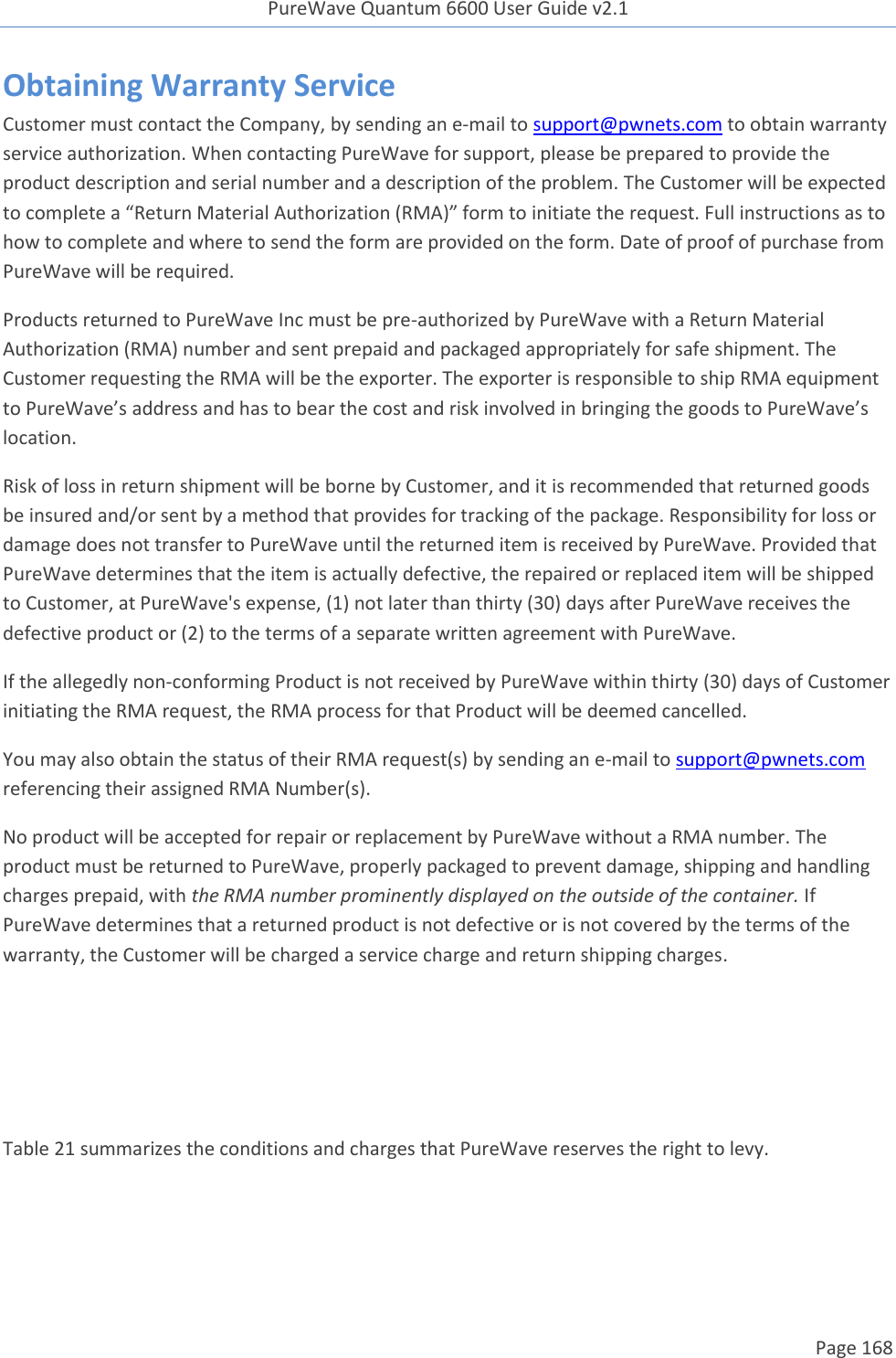 PureWave Quantum 6600 User Guide v2.1  Page 168    Obtaining Warranty Service Customer must contact the Company, by sending an e-mail to support@pwnets.com to obtain warranty service authorization. When contacting PureWave for support, please be prepared to provide the product description and serial number and a description of the problem. The Customer will be expected to complete a “Return Material Authorization (RMA)” form to initiate the request. Full instructions as to how to complete and where to send the form are provided on the form. Date of proof of purchase from PureWave will be required. Products returned to PureWave Inc must be pre-authorized by PureWave with a Return Material Authorization (RMA) number and sent prepaid and packaged appropriately for safe shipment. The Customer requesting the RMA will be the exporter. The exporter is responsible to ship RMA equipment to PureWave’s address and has to bear the cost and risk involved in bringing the goods to PureWave’s location.  Risk of loss in return shipment will be borne by Customer, and it is recommended that returned goods be insured and/or sent by a method that provides for tracking of the package. Responsibility for loss or damage does not transfer to PureWave until the returned item is received by PureWave. Provided that PureWave determines that the item is actually defective, the repaired or replaced item will be shipped to Customer, at PureWave&apos;s expense, (1) not later than thirty (30) days after PureWave receives the defective product or (2) to the terms of a separate written agreement with PureWave.   If the allegedly non-conforming Product is not received by PureWave within thirty (30) days of Customer initiating the RMA request, the RMA process for that Product will be deemed cancelled. You may also obtain the status of their RMA request(s) by sending an e-mail to support@pwnets.com  referencing their assigned RMA Number(s). No product will be accepted for repair or replacement by PureWave without a RMA number. The product must be returned to PureWave, properly packaged to prevent damage, shipping and handling charges prepaid, with the RMA number prominently displayed on the outside of the container. If PureWave determines that a returned product is not defective or is not covered by the terms of the warranty, the Customer will be charged a service charge and return shipping charges.    Table 21 summarizes the conditions and charges that PureWave reserves the right to levy. 