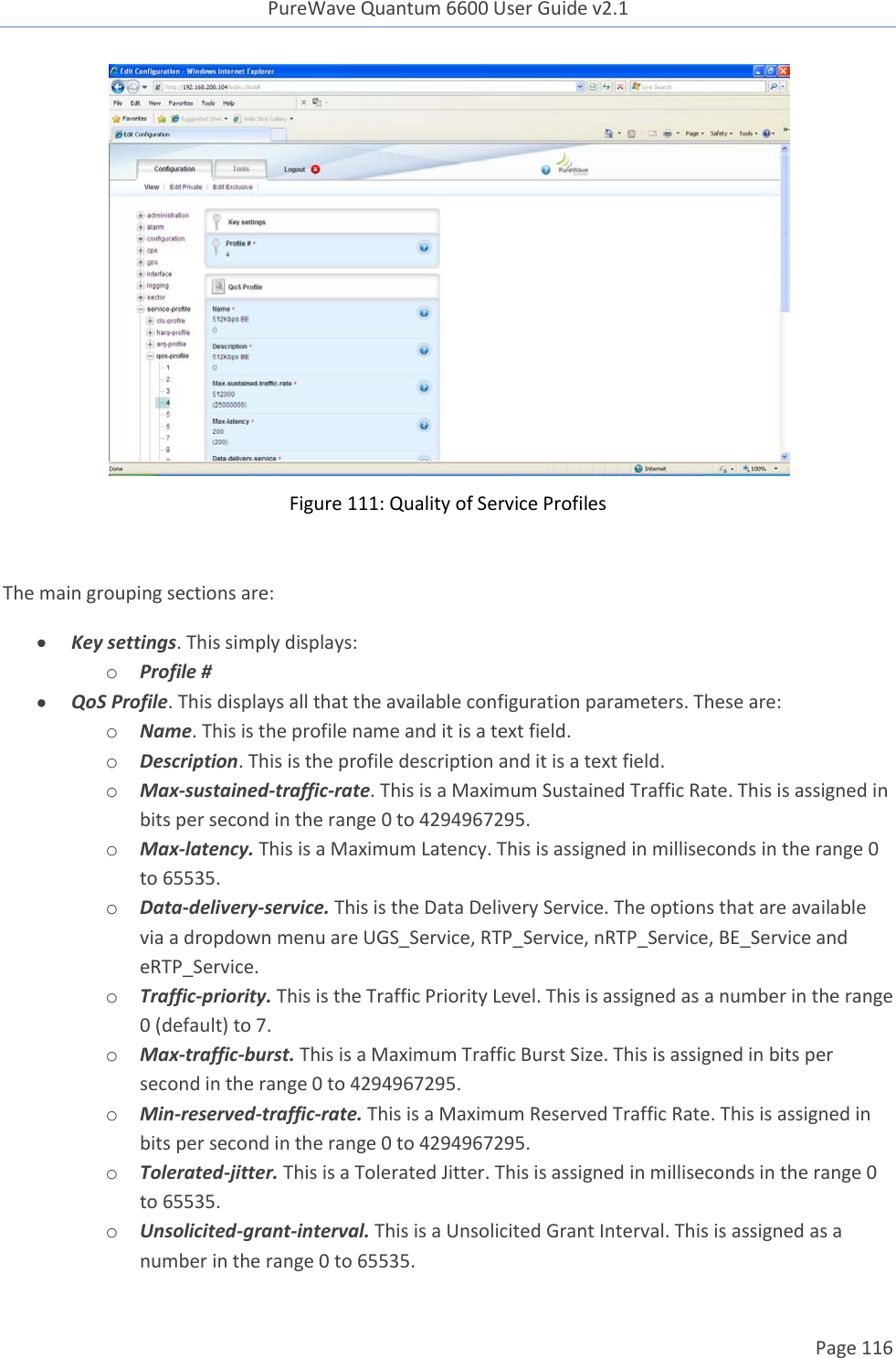 PureWave Quantum 6600 User Guide v2.1  Page 116     Figure 111: Quality of Service Profiles  The main grouping sections are:  Key settings. This simply displays: o Profile #  QoS Profile. This displays all that the available configuration parameters. These are: o Name. This is the profile name and it is a text field.  o Description. This is the profile description and it is a text field.  o Max-sustained-traffic-rate. This is a Maximum Sustained Traffic Rate. This is assigned in bits per second in the range 0 to 4294967295. o Max-latency. This is a Maximum Latency. This is assigned in milliseconds in the range 0 to 65535. o Data-delivery-service. This is the Data Delivery Service. The options that are available via a dropdown menu are UGS_Service, RTP_Service, nRTP_Service, BE_Service and eRTP_Service. o Traffic-priority. This is the Traffic Priority Level. This is assigned as a number in the range 0 (default) to 7. o Max-traffic-burst. This is a Maximum Traffic Burst Size. This is assigned in bits per second in the range 0 to 4294967295. o Min-reserved-traffic-rate. This is a Maximum Reserved Traffic Rate. This is assigned in bits per second in the range 0 to 4294967295. o Tolerated-jitter. This is a Tolerated Jitter. This is assigned in milliseconds in the range 0 to 65535. o Unsolicited-grant-interval. This is a Unsolicited Grant Interval. This is assigned as a number in the range 0 to 65535. 