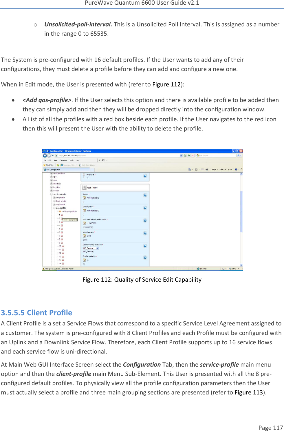 PureWave Quantum 6600 User Guide v2.1  Page 117    o Unsolicited-poll-interval. This is a Unsolicited Poll Interval. This is assigned as a number in the range 0 to 65535.  The System is pre-configured with 16 default profiles. If the User wants to add any of their configurations, they must delete a profile before they can add and configure a new one. When in Edit mode, the User is presented with (refer to Figure 112):  &lt;Add qos-profile&gt;. If the User selects this option and there is available profile to be added then they can simply add and then they will be dropped directly into the configuration window.    A List of all the profiles with a red box beside each profile. If the User navigates to the red icon then this will present the User with the ability to delete the profile.   Figure 112: Quality of Service Edit Capability  3.5.5.5 Client Profile A Client Profile is a set a Service Flows that correspond to a specific Service Level Agreement assigned to a customer. The system is pre-configured with 8 Client Profiles and each Profile must be configured with an Uplink and a Downlink Service Flow. Therefore, each Client Profile supports up to 16 service flows and each service flow is uni-directional.  At Main Web GUI Interface Screen select the Configuration Tab, then the service-profile main menu option and then the client-profile main Menu Sub-Element. This User is presented with all the 8 pre-configured default profiles. To physically view all the profile configuration parameters then the User must actually select a profile and three main grouping sections are presented (refer to Figure 113).  