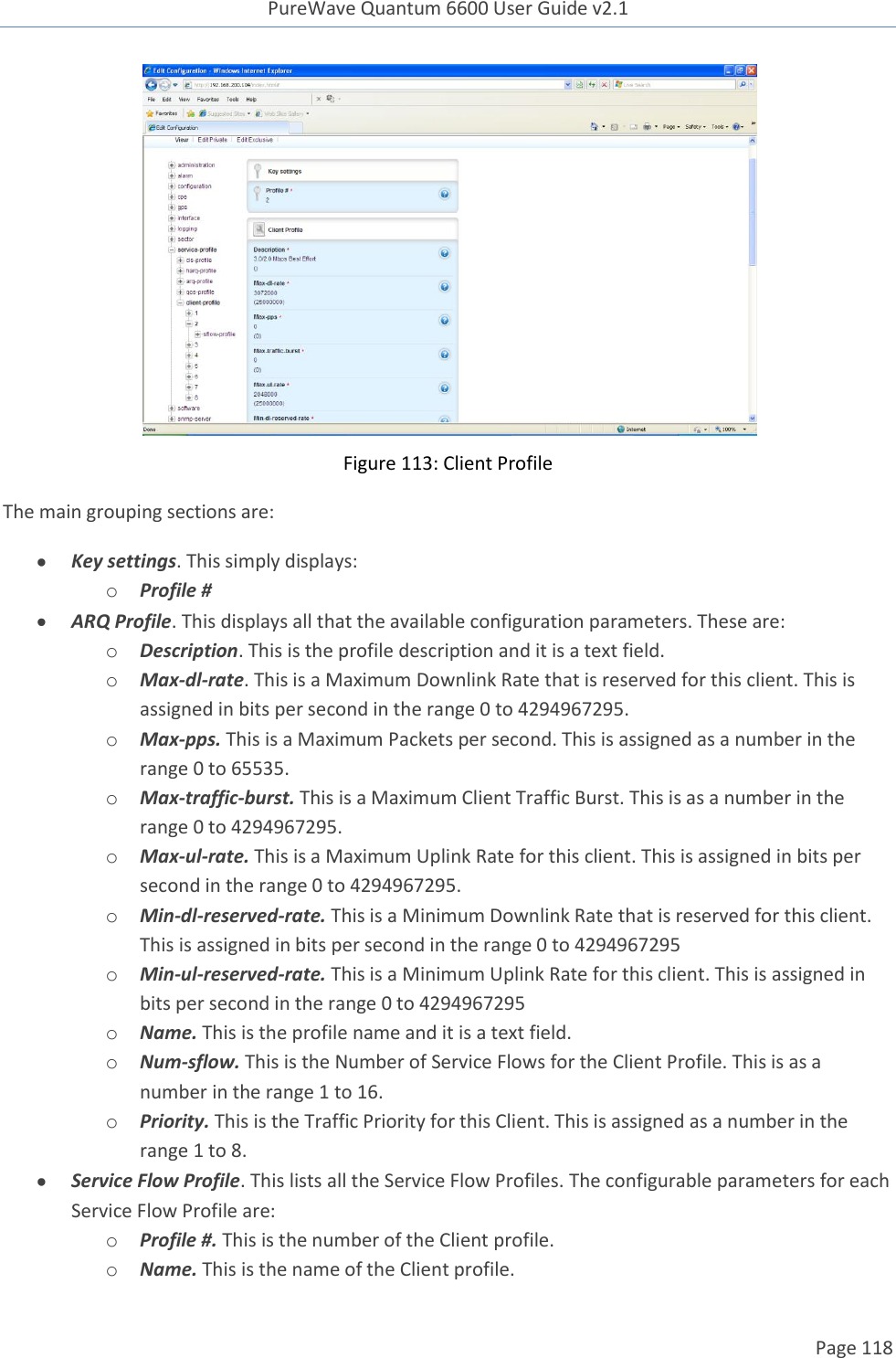 PureWave Quantum 6600 User Guide v2.1  Page 118     Figure 113: Client Profile The main grouping sections are:  Key settings. This simply displays: o Profile #  ARQ Profile. This displays all that the available configuration parameters. These are: o Description. This is the profile description and it is a text field.  o Max-dl-rate. This is a Maximum Downlink Rate that is reserved for this client. This is assigned in bits per second in the range 0 to 4294967295. o Max-pps. This is a Maximum Packets per second. This is assigned as a number in the range 0 to 65535. o Max-traffic-burst. This is a Maximum Client Traffic Burst. This is as a number in the range 0 to 4294967295. o Max-ul-rate. This is a Maximum Uplink Rate for this client. This is assigned in bits per second in the range 0 to 4294967295. o Min-dl-reserved-rate. This is a Minimum Downlink Rate that is reserved for this client. This is assigned in bits per second in the range 0 to 4294967295 o Min-ul-reserved-rate. This is a Minimum Uplink Rate for this client. This is assigned in bits per second in the range 0 to 4294967295 o Name. This is the profile name and it is a text field. o Num-sflow. This is the Number of Service Flows for the Client Profile. This is as a number in the range 1 to 16. o Priority. This is the Traffic Priority for this Client. This is assigned as a number in the range 1 to 8.  Service Flow Profile. This lists all the Service Flow Profiles. The configurable parameters for each Service Flow Profile are: o Profile #. This is the number of the Client profile.  o Name. This is the name of the Client profile. 