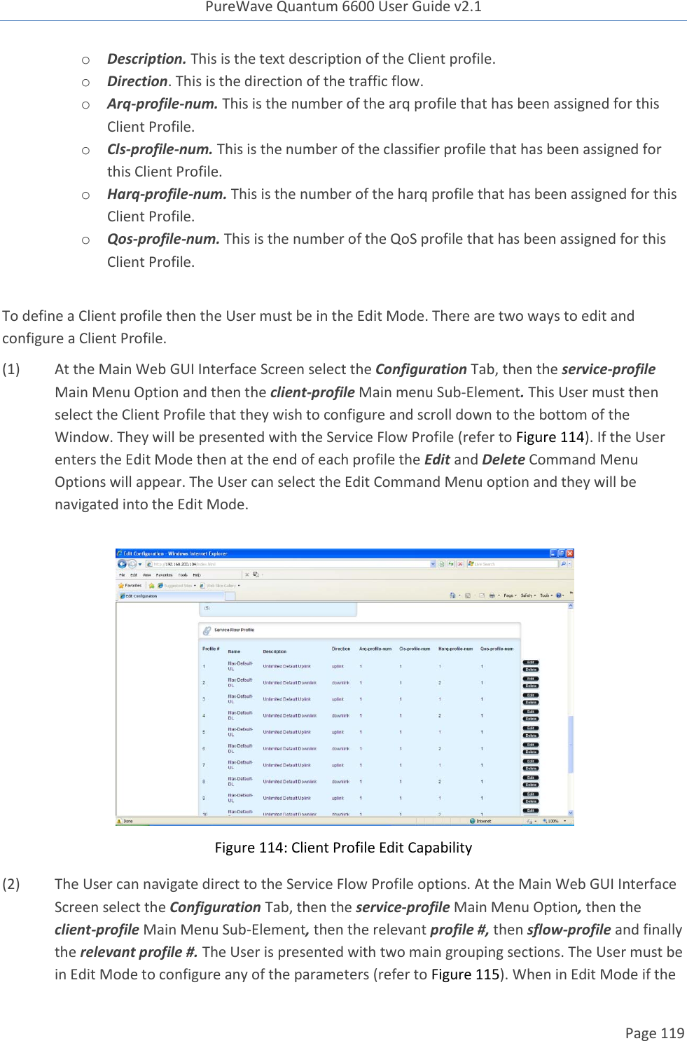 PureWave Quantum 6600 User Guide v2.1  Page 119    o Description. This is the text description of the Client profile. o Direction. This is the direction of the traffic flow. o Arq-profile-num. This is the number of the arq profile that has been assigned for this Client Profile.  o Cls-profile-num. This is the number of the classifier profile that has been assigned for this Client Profile. o Harq-profile-num. This is the number of the harq profile that has been assigned for this Client Profile.  o Qos-profile-num. This is the number of the QoS profile that has been assigned for this Client Profile.   To define a Client profile then the User must be in the Edit Mode. There are two ways to edit and configure a Client Profile.  (1) At the Main Web GUI Interface Screen select the Configuration Tab, then the service-profile Main Menu Option and then the client-profile Main menu Sub-Element. This User must then select the Client Profile that they wish to configure and scroll down to the bottom of the Window. They will be presented with the Service Flow Profile (refer to Figure 114). If the User enters the Edit Mode then at the end of each profile the Edit and Delete Command Menu Options will appear. The User can select the Edit Command Menu option and they will be navigated into the Edit Mode.   Figure 114: Client Profile Edit Capability (2) The User can navigate direct to the Service Flow Profile options. At the Main Web GUI Interface Screen select the Configuration Tab, then the service-profile Main Menu Option, then the client-profile Main Menu Sub-Element, then the relevant profile #, then sflow-profile and finally the relevant profile #. The User is presented with two main grouping sections. The User must be in Edit Mode to configure any of the parameters (refer to Figure 115). When in Edit Mode if the 