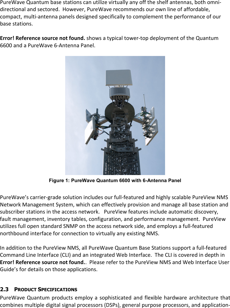  PureWave Quantum base stations can utilize virtually any off the shelf antennas, both omni-directional and sectored.  However, PureWave recommends our own line of affordable, compact, multi-antenna panels designed specifically to complement the performance of our base stations.  Error! Reference source not found. shows a typical tower-top deployment of the Quantum 6600 and a PureWave 6-Antenna Panel.   Figure 1: PureWave Quantum 6600 with 6-Antenna Panel  PureWave’s carrier-grade solution includes our full-featured and highly scalable PureView NMS Network Management System, which can effectively provision and manage all base station and subscriber stations in the access network.   PureView features include automatic discovery, fault management, inventory tables, configuration, and performance management.  PureView utilizes full open standard SNMP on the access network side, and employs a full-featured northbound interface for connection to virtually any existing NMS.    In addition to the PureView NMS, all PureWave Quantum Base Stations support a full-featured Command Line Interface (CLI) and an integrated Web Interface.  The CLI is covered in depth in Error! Reference source not found..  Please refer to the PureView NMS and Web Interface User Guide’s for details on those applications.  2.3 PRODUCT SPECIFICATIONS PureWave  Quantum  products  employ a  sophisticated  and  flexible hardware  architecture  that combines multiple digital signal processors (DSPs), general purpose processors, and application-