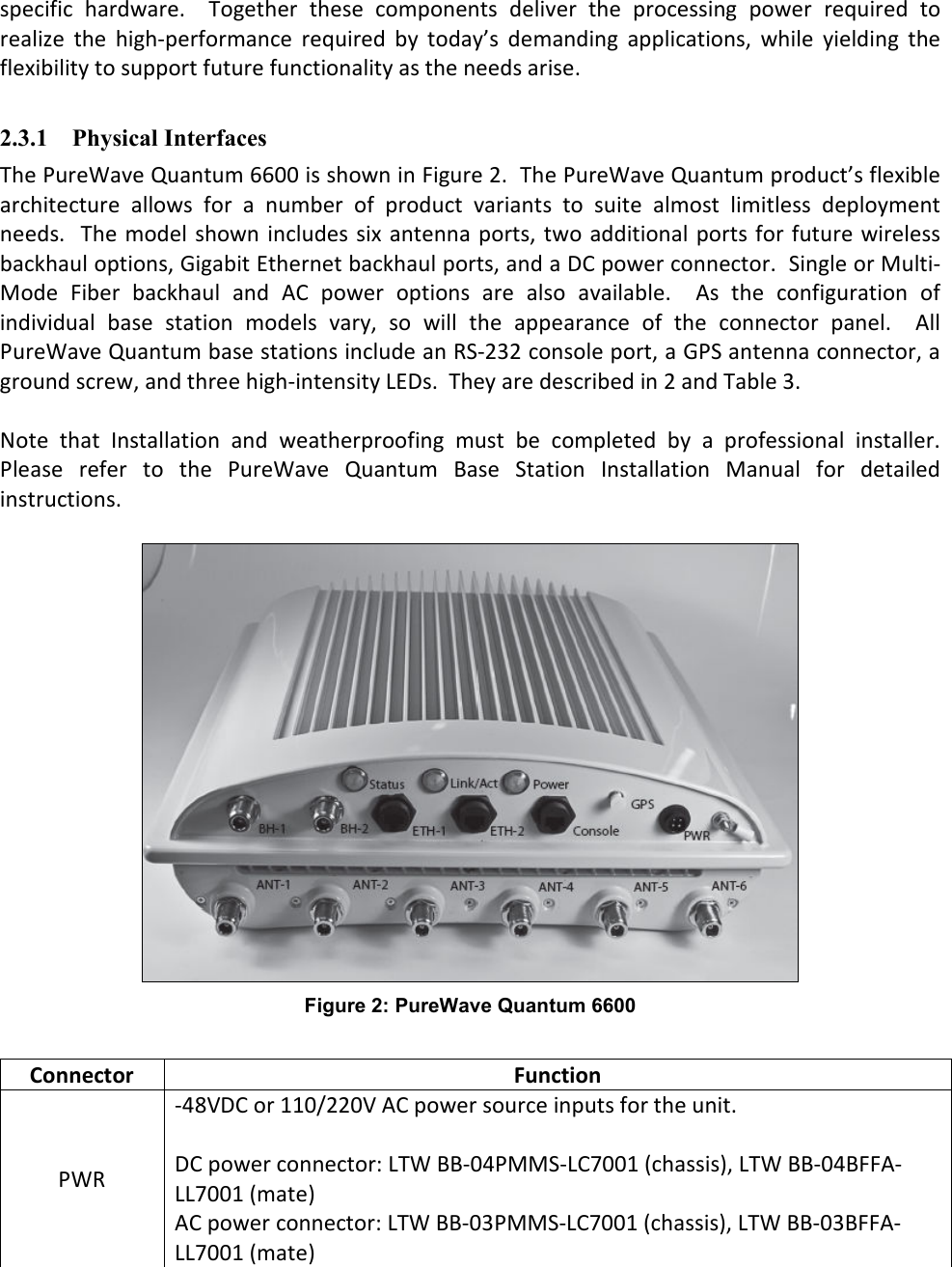 specific  hardware.    Together  these  components  deliver  the  processing  power  required  to realize  the  high-performance  required  by  today’s  demanding  applications,  while  yielding  the flexibility to support future functionality as the needs arise.  2.3.1 Physical Interfaces The PureWave Quantum 6600 is shown in Figure 2.  The PureWave Quantum product’s flexible architecture  allows  for  a  number  of  product  variants  to  suite  almost  limitless  deployment needs.   The model shown includes six antenna ports,  two additional ports  for future wireless backhaul options, Gigabit Ethernet backhaul ports, and a DC power connector.  Single or Multi-Mode  Fiber  backhaul  and  AC  power  options  are  also  available.    As  the  configuration  of individual  base  station  models  vary,  so  will  the  appearance  of  the  connector  panel.    All PureWave Quantum base stations include an RS-232 console port, a GPS antenna connector, a ground screw, and three high-intensity LEDs.  They are described in 2 and Table 3.  Note  that  Installation  and  weatherproofing  must  be  completed  by  a  professional  installer.  Please  refer  to  the  PureWave  Quantum  Base  Station  Installation  Manual  for  detailed instructions.   Figure 2: PureWave Quantum 6600  Connector  Function PWR -48VDC or 110/220V AC power source inputs for the unit.  DC power connector: LTW BB-04PMMS-LC7001 (chassis), LTW BB-04BFFA-LL7001 (mate) AC power connector: LTW BB-03PMMS-LC7001 (chassis), LTW BB-03BFFA-LL7001 (mate) 