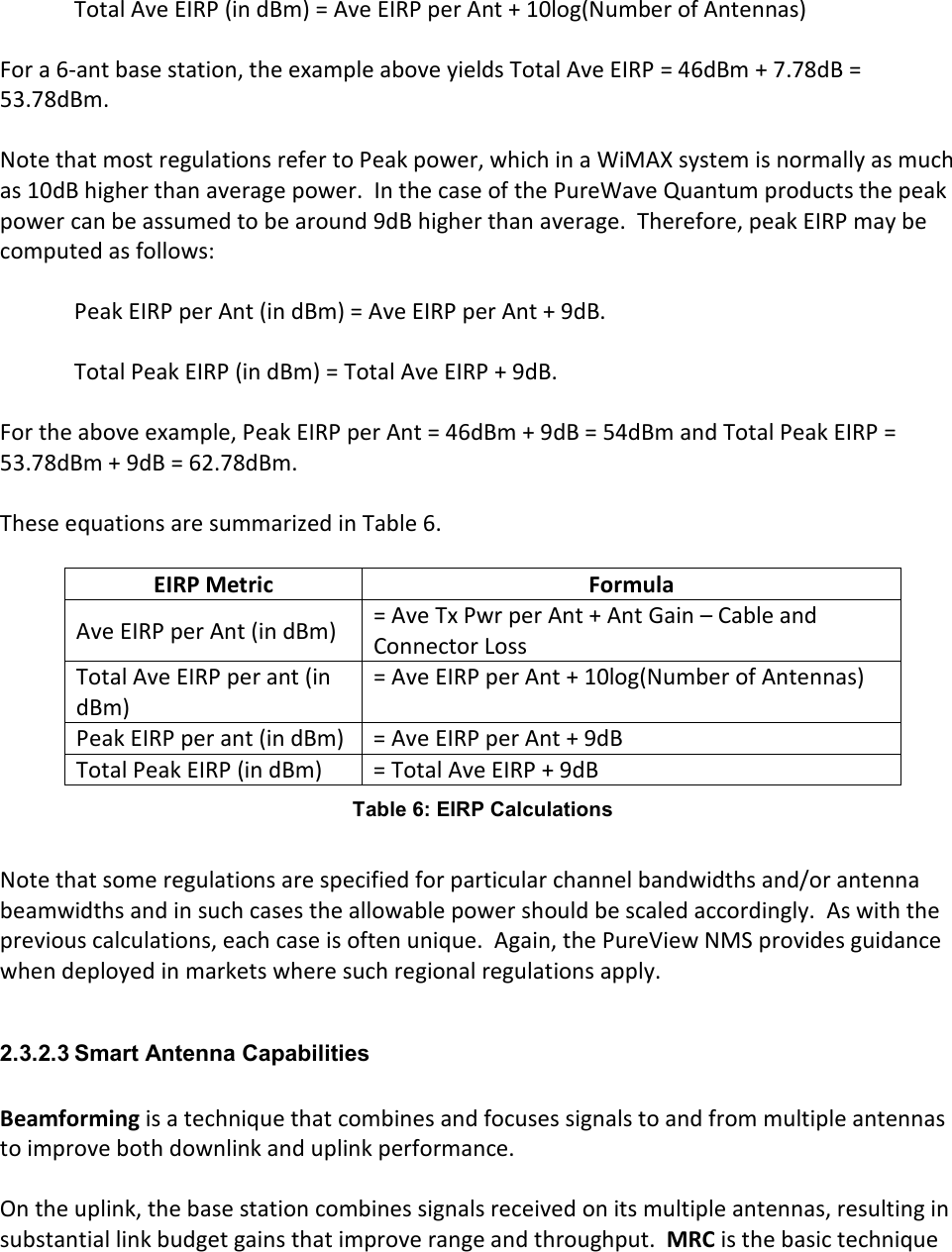  Total Ave EIRP (in dBm) = Ave EIRP per Ant + 10log(Number of Antennas)  For a 6-ant base station, the example above yields Total Ave EIRP = 46dBm + 7.78dB = 53.78dBm.  Note that most regulations refer to Peak power, which in a WiMAX system is normally as much as 10dB higher than average power.  In the case of the PureWave Quantum products the peak power can be assumed to be around 9dB higher than average.  Therefore, peak EIRP may be computed as follows:  Peak EIRP per Ant (in dBm) = Ave EIRP per Ant + 9dB.  Total Peak EIRP (in dBm) = Total Ave EIRP + 9dB.  For the above example, Peak EIRP per Ant = 46dBm + 9dB = 54dBm and Total Peak EIRP = 53.78dBm + 9dB = 62.78dBm.  These equations are summarized in Table 6.  EIRP Metric  Formula Ave EIRP per Ant (in dBm)  = Ave Tx Pwr per Ant + Ant Gain – Cable and Connector Loss Total Ave EIRP per ant (in dBm) = Ave EIRP per Ant + 10log(Number of Antennas) Peak EIRP per ant (in dBm)  = Ave EIRP per Ant + 9dB Total Peak EIRP (in dBm)  = Total Ave EIRP + 9dB Table 6: EIRP Calculations  Note that some regulations are specified for particular channel bandwidths and/or antenna beamwidths and in such cases the allowable power should be scaled accordingly.  As with the previous calculations, each case is often unique.  Again, the PureView NMS provides guidance when deployed in markets where such regional regulations apply.  2.3.2.3 Smart Antenna Capabilities  Beamforming is a technique that combines and focuses signals to and from multiple antennas to improve both downlink and uplink performance.  On the uplink, the base station combines signals received on its multiple antennas, resulting in substantial link budget gains that improve range and throughput.  MRC is the basic technique 