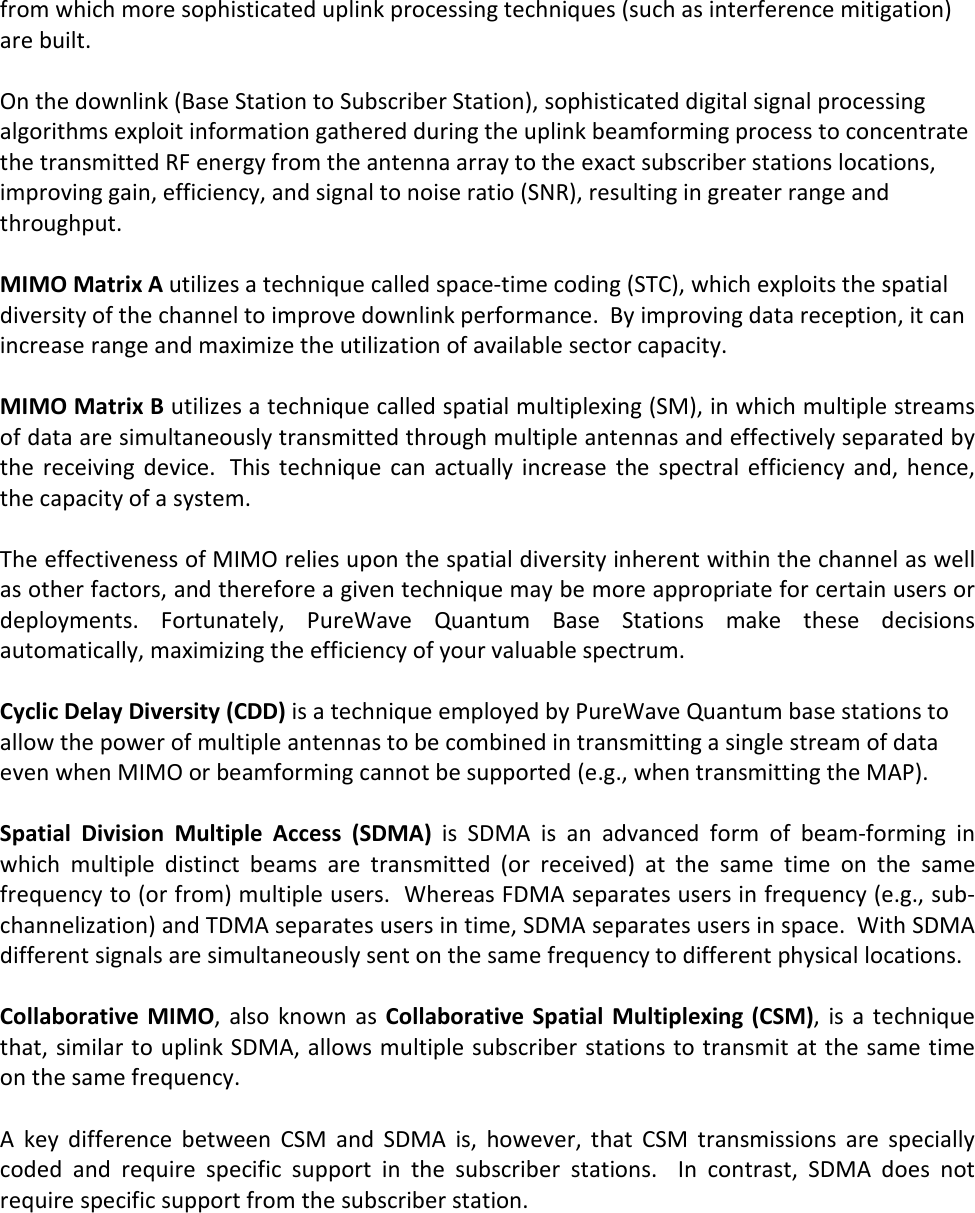 from which more sophisticated uplink processing techniques (such as interference mitigation) are built.   On the downlink (Base Station to Subscriber Station), sophisticated digital signal processing algorithms exploit information gathered during the uplink beamforming process to concentrate the transmitted RF energy from the antenna array to the exact subscriber stations locations, improving gain, efficiency, and signal to noise ratio (SNR), resulting in greater range and throughput.  MIMO Matrix A utilizes a technique called space-time coding (STC), which exploits the spatial diversity of the channel to improve downlink performance.  By improving data reception, it can increase range and maximize the utilization of available sector capacity.  MIMO Matrix B utilizes a technique called spatial multiplexing (SM), in which multiple streams of data are simultaneously transmitted through multiple antennas and effectively separated by the  receiving  device.   This  technique  can  actually  increase  the  spectral  efficiency  and, hence, the capacity of a system.  The effectiveness of MIMO relies upon the spatial diversity inherent within the channel as well as other factors, and therefore a given technique may be more appropriate for certain users or deployments.  Fortunately,  PureWave  Quantum  Base  Stations  make  these  decisions automatically, maximizing the efficiency of your valuable spectrum.  Cyclic Delay Diversity (CDD) is a technique employed by PureWave Quantum base stations to allow the power of multiple antennas to be combined in transmitting a single stream of data even when MIMO or beamforming cannot be supported (e.g., when transmitting the MAP).  Spatial  Division  Multiple  Access  (SDMA)  is  SDMA  is  an  advanced  form  of  beam-forming  in which  multiple  distinct  beams  are  transmitted  (or  received)  at  the  same  time  on  the  same frequency to (or from) multiple users.  Whereas FDMA separates users in frequency (e.g., sub-channelization) and TDMA separates users in time, SDMA separates users in space.  With SDMA different signals are simultaneously sent on the same frequency to different physical locations.  Collaborative  MIMO, also  known  as Collaborative  Spatial Multiplexing (CSM), is  a technique that, similar to uplink SDMA, allows multiple subscriber stations to transmit at the same time on the same frequency.  A  key  difference  between  CSM  and  SDMA  is,  however,  that  CSM  transmissions  are  specially coded  and  require  specific  support  in  the  subscriber  stations.    In  contrast,  SDMA  does  not require specific support from the subscriber station.  
