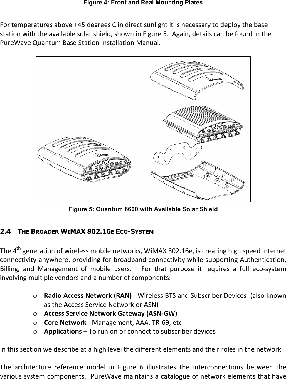 Figure 4: Front and Real Mounting Plates  For temperatures above +45 degrees C in direct sunlight it is necessary to deploy the base station with the available solar shield, shown in Figure 5.  Again, details can be found in the PureWave Quantum Base Station Installation Manual.   Figure 5: Quantum 6600 with Available Solar Shield  2.4 THE BROADER WIMAX 802.16E ECO-SYSTEM  The 4th generation of wireless mobile networks, WiMAX 802.16e, is creating high speed internet connectivity anywhere, providing for broadband connectivity while supporting Authentication, Billing,  and  Management  of  mobile  users.      For  that  purpose  it  requires  a  full  eco-system involving multiple vendors and a number of components:  o Radio Access Network (RAN) - Wireless BTS and Subscriber Devices  (also known as the Access Service Network or ASN) o Access Service Network Gateway (ASN-GW) o Core Network - Management, AAA, TR-69, etc o Applications – To run on or connect to subscriber devices  In this section we describe at a high level the different elements and their roles in the network.  The  architecture  reference  model  in  Figure  6  illustrates  the  interconnections  between  the various system components.  PureWave maintains a catalogue of network elements that have 