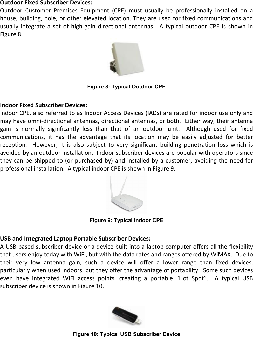 Outdoor Fixed Subscriber Devices: Outdoor  Customer  Premises  Equipment  (CPE)  must  usually  be  professionally  installed  on  a house, building, pole, or other elevated location. They are used for fixed communications and usually  integrate  a  set  of  high-gain  directional  antennas.    A  typical  outdoor  CPE  is  shown  in Figure 8.  Figure 8: Typical Outdoor CPE  Indoor Fixed Subscriber Devices: Indoor CPE, also referred to as Indoor Access Devices (IADs) are rated for indoor use only and may have omni-directional antennas, directional antennas, or both.  Either way, their antenna gain  is  normally  significantly  less  than  that  of  an  outdoor  unit.    Although  used  for  fixed communications,  it  has  the  advantage  that  its  location  may  be  easily  adjusted  for  better reception.    However,  it  is  also  subject  to  very  significant  building  penetration  loss  which  is avoided by an outdoor installation.  Indoor subscriber devices are popular with operators since they  can be  shipped to  (or purchased by) and installed  by a  customer, avoiding the  need for professional installation.  A typical indoor CPE is shown in Figure 9.  Figure 9: Typical Indoor CPE   USB and Integrated Laptop Portable Subscriber Devices: A USB-based subscriber device or a device built-into a laptop computer offers all the flexibility that users enjoy today with WiFi, but with the data rates and ranges offered by WiMAX.  Due to their  very  low  antenna  gain,  such  a  device  will  offer  a  lower  range  than  fixed  devices, particularly when used indoors, but they offer the advantage of portability.  Some such devices even  have  integrated  WiFi  access  points,  creating  a  portable  “Hot  Spot”.    A  typical  USB subscriber device is shown in Figure 10.    Figure 10: Typical USB Subscriber Device  