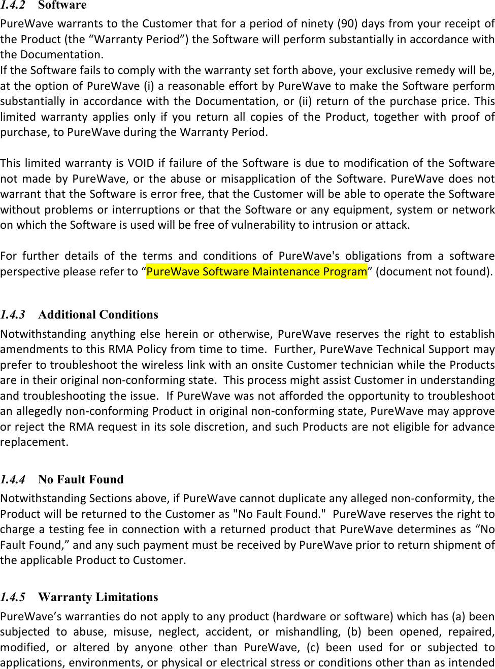 1.4.2 Software PureWave warrants to the Customer that for a period of ninety (90) days from your receipt of the Product (the “Warranty Period”) the Software will perform substantially in accordance with the Documentation. If the Software fails to comply with the warranty set forth above, your exclusive remedy will be, at the option of PureWave (i) a reasonable effort by PureWave to make the Software perform substantially  in accordance  with the Documentation,  or  (ii) return  of the  purchase price. This limited  warranty  applies  only  if  you  return  all  copies  of  the  Product,  together  with  proof  of purchase, to PureWave during the Warranty Period.   This limited  warranty is VOID if failure of the Software is due to modification of the Software not  made  by PureWave,  or the abuse  or misapplication of  the Software. PureWave does not warrant that the Software is error free, that the Customer will be able to operate the Software without problems or interruptions or that the Software or any equipment, system or network on which the Software is used will be free of vulnerability to intrusion or attack.  For  further  details  of  the  terms  and  conditions  of  PureWave&apos;s  obligations  from  a  software perspective please refer to “PureWave Software Maintenance Program” (document not found).    1.4.3 Additional Conditions Notwithstanding  anything  else  herein  or  otherwise,  PureWave  reserves  the  right  to  establish amendments to this RMA Policy from time to time.  Further, PureWave Technical Support may prefer to troubleshoot the wireless link with an onsite Customer technician while the Products are in their original non-conforming state.  This process might assist Customer in understanding and troubleshooting the issue.  If PureWave was not afforded the opportunity to troubleshoot an allegedly non-conforming Product in original non-conforming state, PureWave may approve or reject the RMA request in its sole discretion, and such Products are not eligible for advance replacement.   1.4.4 No Fault Found Notwithstanding Sections above, if PureWave cannot duplicate any alleged non-conformity, the Product will be returned to the Customer as &quot;No Fault Found.&quot;  PureWave reserves the right to charge a testing fee in connection with a returned product that PureWave determines as “No Fault Found,” and any such payment must be received by PureWave prior to return shipment of the applicable Product to Customer.    1.4.5 Warranty Limitations PureWave’s warranties do not apply to any product (hardware or software) which has (a) been subjected  to  abuse,  misuse,  neglect,  accident,  or  mishandling,  (b)  been  opened,  repaired, modified,  or  altered  by  anyone  other  than  PureWave,  (c)  been  used  for  or  subjected  to applications, environments, or physical or electrical stress or conditions other than as intended 