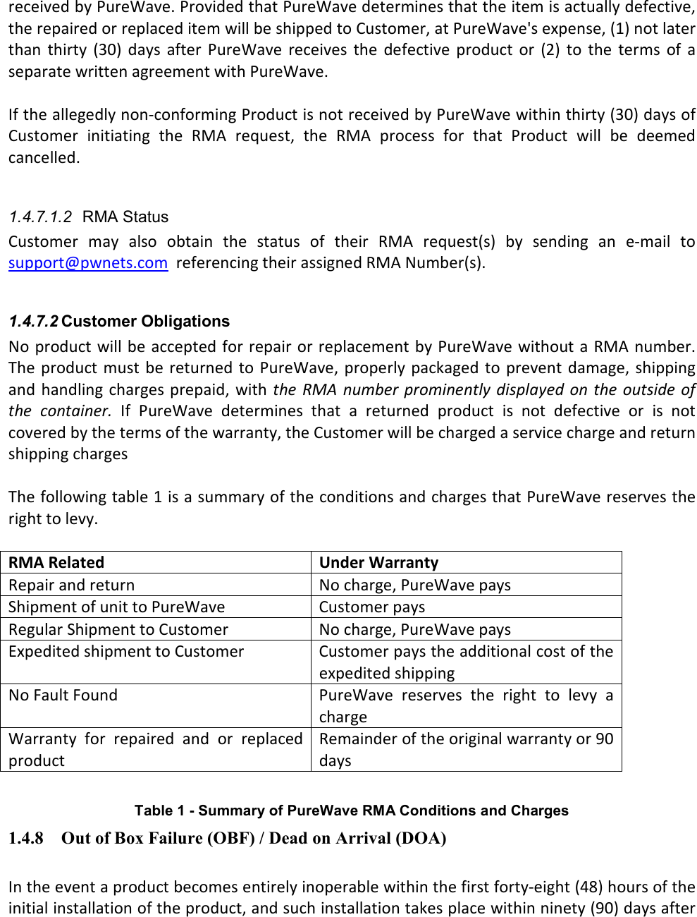 received by PureWave. Provided that PureWave determines that the item is actually defective, the repaired or replaced item will be shipped to Customer, at PureWave&apos;s expense, (1) not later than  thirty  (30)  days  after  PureWave  receives  the  defective  product  or  (2)  to  the  terms  of  a separate written agreement with PureWave.    If the allegedly non-conforming Product is not received by PureWave within thirty (30) days of Customer  initiating  the  RMA  request,  the  RMA  process  for  that  Product  will  be  deemed cancelled.  1.4.7.1.2  RMA Status Customer  may  also  obtain  the  status  of  their  RMA  request(s)  by  sending  an  e-mail  to support@pwnets.com  referencing their assigned RMA Number(s).  1.4.7.2 Customer Obligations No product will be accepted for repair or replacement by PureWave without a RMA number. The  product must  be returned  to PureWave,  properly  packaged to  prevent  damage, shipping and  handling charges prepaid, with the  RMA number prominently  displayed  on  the outside of the  container.  If  PureWave  determines  that  a  returned  product  is  not  defective  or  is  not covered by the terms of the warranty, the Customer will be charged a service charge and return shipping charges  The following table 1 is a summary of the conditions and charges that PureWave reserves the right to levy.  RMA Related  Under Warranty Repair and return  No charge, PureWave pays Shipment of unit to PureWave  Customer pays Regular Shipment to Customer  No charge, PureWave pays Expedited shipment to Customer  Customer pays the additional cost of the expedited shipping No Fault Found  PureWave  reserves  the  right  to  levy  a charge Warranty  for  repaired  and  or  replaced product Remainder of the original warranty or 90 days  Table 1 - Summary of PureWave RMA Conditions and Charges 1.4.8 Out of Box Failure (OBF) / Dead on Arrival (DOA)  In the event a product becomes entirely inoperable within the first forty-eight (48) hours of the initial installation of the product, and such installation takes place within ninety (90) days after 