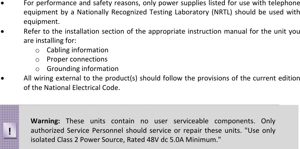 • For performance and safety reasons, only power supplies listed for use with telephone equipment  by  a Nationally  Recognized Testing Laboratory  (NRTL)  should be  used with equipment. • Refer to the installation section of the appropriate instruction manual for the unit you are installing for: o Cabling information o Proper connections o Grounding information • All wiring external to the product(s) should follow the provisions of the current edition of the National Electrical Code.  Warning:  These  units  contain  no  user  serviceable  components.  Only authorized  Service  Personnel  should  service or  repair  these  units. &quot;Use  only isolated Class 2 Power Source, Rated 48V dc 5.0A Minimum.&quot; ! 