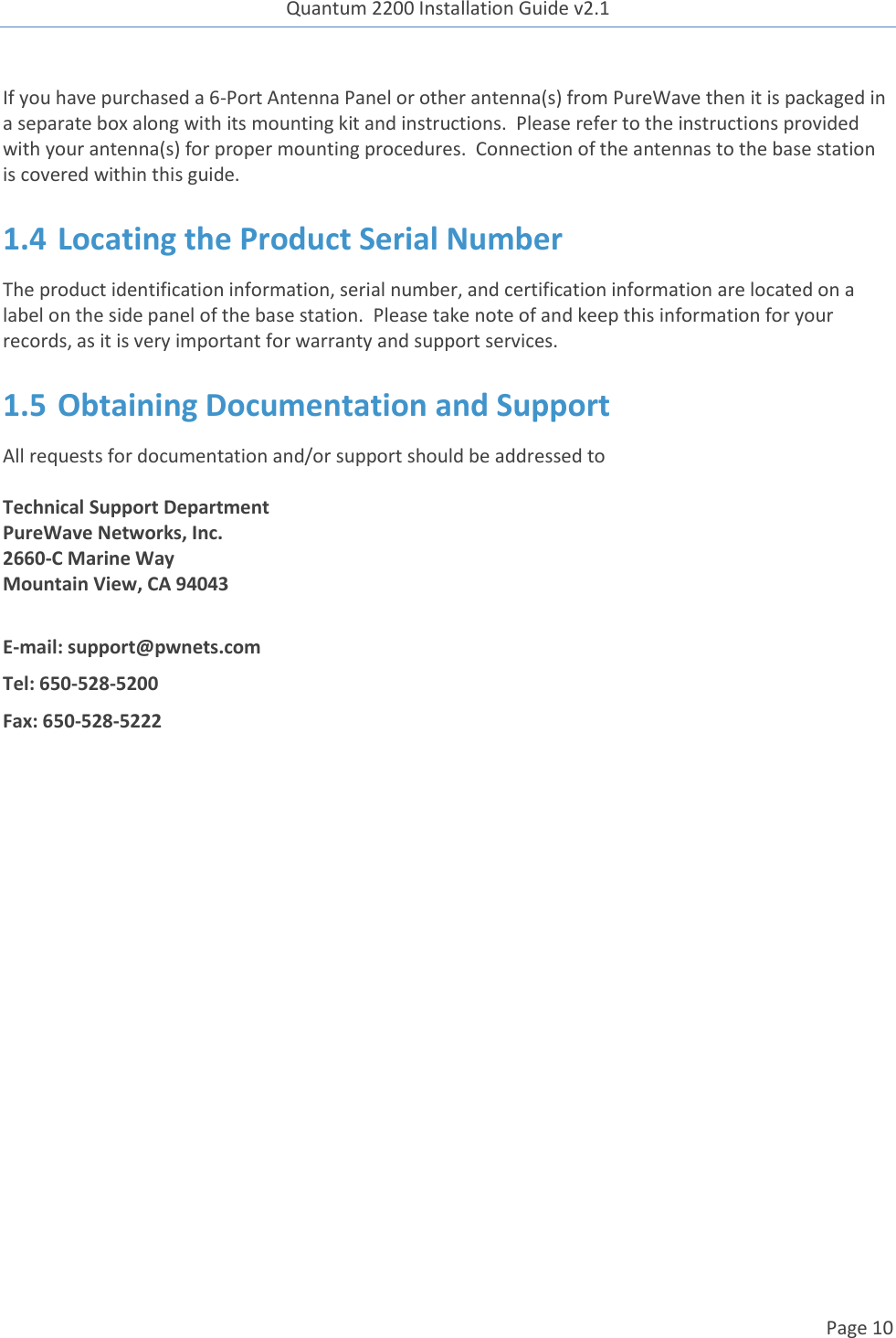 Quantum 2200 Installation Guide v2.1   Page 10   If you have purchased a 6-Port Antenna Panel or other antenna(s) from PureWave then it is packaged in a separate box along with its mounting kit and instructions.  Please refer to the instructions provided with your antenna(s) for proper mounting procedures.  Connection of the antennas to the base station is covered within this guide. 1.4 Locating the Product Serial Number The product identification information, serial number, and certification information are located on a label on the side panel of the base station.  Please take note of and keep this information for your records, as it is very important for warranty and support services. 1.5 Obtaining Documentation and Support All requests for documentation and/or support should be addressed to  Technical Support Department PureWave Networks, Inc. 2660-C Marine Way Mountain View, CA 94043  E-mail: support@pwnets.com Tel: 650-528-5200 Fax: 650-528-5222     