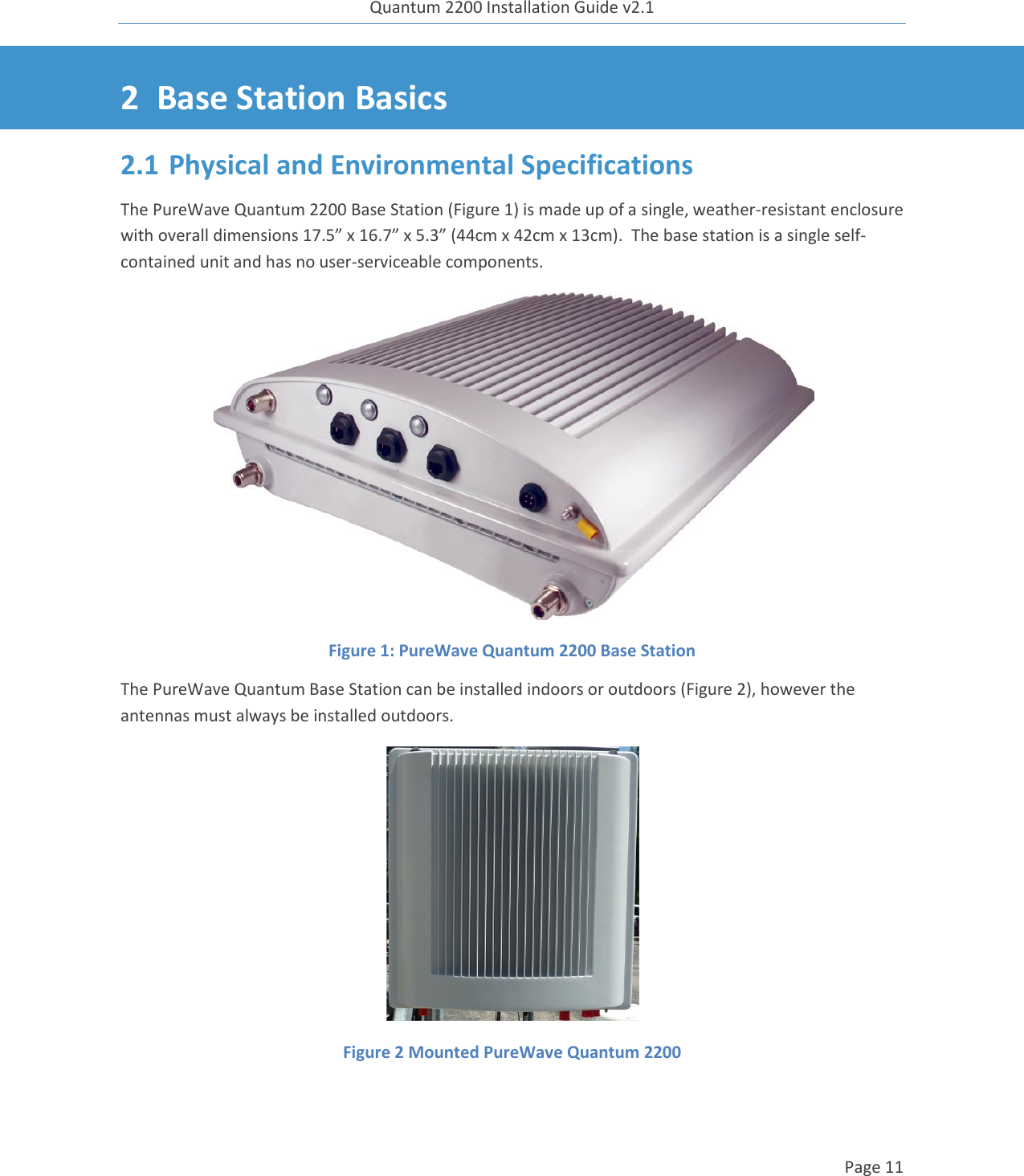 Quantum 2200 Installation Guide v2.1   Page 11   2 Base Station Basics 2.1 Physical and Environmental Specifications The PureWave Quantum 2200 Base Station (Figure 1) is made up of a single, weather-resistant enclosure with overall dimensions 17.5” x 16.7” x 5.3” (44cm x 42cm x 13cm).  The base station is a single self-contained unit and has no user-serviceable components.  Figure 1: PureWave Quantum 2200 Base Station The PureWave Quantum Base Station can be installed indoors or outdoors (Figure 2), however the antennas must always be installed outdoors.    Figure 2 Mounted PureWave Quantum 2200 