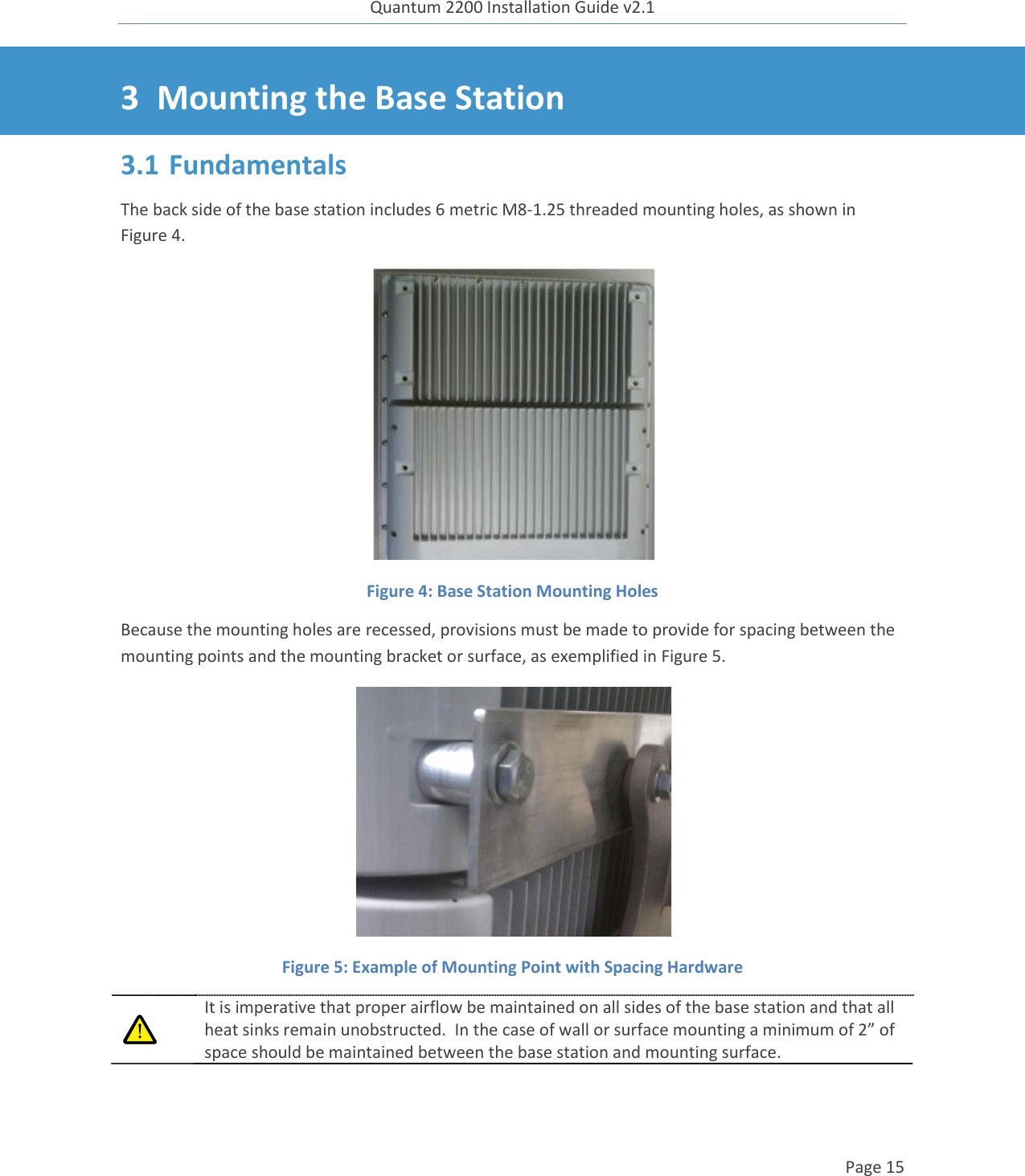 Quantum 2200 Installation Guide v2.1   Page 15   3 Mounting the Base Station 3.1 Fundamentals The back side of the base station includes 6 metric M8-1.25 threaded mounting holes, as shown in Figure 4.   Figure 4: Base Station Mounting Holes  Because the mounting holes are recessed, provisions must be made to provide for spacing between the mounting points and the mounting bracket or surface, as exemplified in Figure 5.  Figure 5: Example of Mounting Point with Spacing Hardware  It is imperative that proper airflow be maintained on all sides of the base station and that all heat sinks remain unobstructed.  In the case of wall or surface mounting a minimum of 2” of space should be maintained between the base station and mounting surface. 