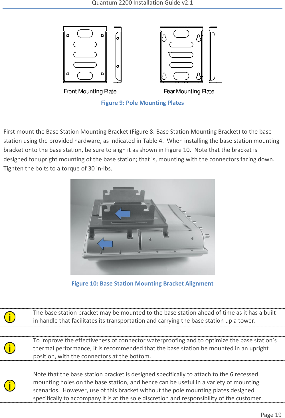 Quantum 2200 Installation Guide v2.1   Page 19    Figure 9: Pole Mounting Plates  First mount the Base Station Mounting Bracket (Figure 8: Base Station Mounting Bracket) to the base station using the provided hardware, as indicated in Table 4.  When installing the base station mounting bracket onto the base station, be sure to align it as shown in Figure 10.  Note that the bracket is designed for upright mounting of the base station; that is, mounting with the connectors facing down.  Tighten the bolts to a torque of 30 in-lbs.  Figure 10: Base Station Mounting Bracket Alignment   The base station bracket may be mounted to the base station ahead of time as it has a built-in handle that facilitates its transportation and carrying the base station up a tower.     To improve the effectiveness of connector waterproofing and to optimize the base station’s thermal performance, it is recommended that the base station be mounted in an upright position, with the connectors at the bottom.   Note that the base station bracket is designed specifically to attach to the 6 recessed mounting holes on the base station, and hence can be useful in a variety of mounting scenarios.  However, use of this bracket without the pole mounting plates designed specifically to accompany it is at the sole discretion and responsibility of the customer. Front Mounting Plate Rear Mounting Plate