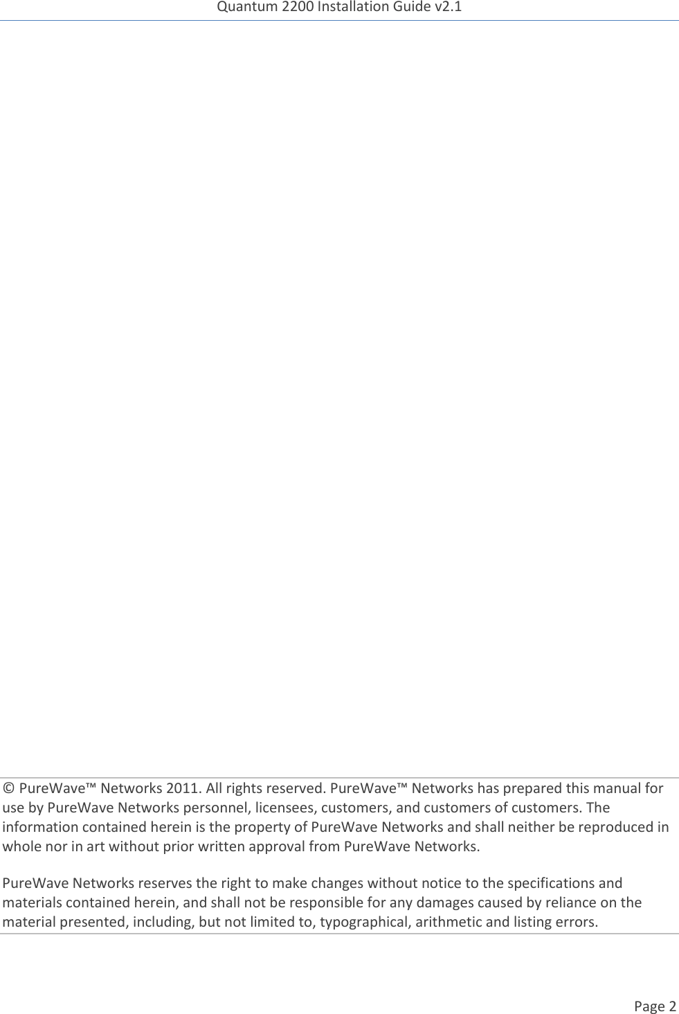 Quantum 2200 Installation Guide v2.1   Page 2                  © PureWave™ Networks 2011. All rights reserved. PureWave™ Networks has prepared this manual for use by PureWave Networks personnel, licensees, customers, and customers of customers. The information contained herein is the property of PureWave Networks and shall neither be reproduced in whole nor in art without prior written approval from PureWave Networks. PureWave Networks reserves the right to make changes without notice to the specifications and materials contained herein, and shall not be responsible for any damages caused by reliance on the material presented, including, but not limited to, typographical, arithmetic and listing errors. 