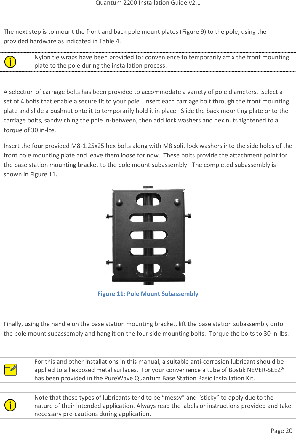 Quantum 2200 Installation Guide v2.1   Page 20   The next step is to mount the front and back pole mount plates (Figure 9) to the pole, using the provided hardware as indicated in Table 4.    Nylon tie wraps have been provided for convenience to temporarily affix the front mounting plate to the pole during the installation process.     A selection of carriage bolts has been provided to accommodate a variety of pole diameters.  Select a set of 4 bolts that enable a secure fit to your pole.  Insert each carriage bolt through the front mounting plate and slide a pushnut onto it to temporarily hold it in place.  Slide the back mounting plate onto the carriage bolts, sandwiching the pole in-between, then add lock washers and hex nuts tightened to a torque of 30 in-lbs. Insert the four provided M8-1.25x25 hex bolts along with M8 split lock washers into the side holes of the front pole mounting plate and leave them loose for now.  These bolts provide the attachment point for the base station mounting bracket to the pole mount subassembly.  The completed subassembly is shown in Figure 11.  Figure 11: Pole Mount Subassembly  Finally, using the handle on the base station mounting bracket, lift the base station subassembly onto the pole mount subassembly and hang it on the four side mounting bolts.  Torque the bolts to 30 in-lbs.   For this and other installations in this manual, a suitable anti-corrosion lubricant should be applied to all exposed metal surfaces.  For your convenience a tube of Bostik NEVER-SEEZ® has been provided in the PureWave Quantum Base Station Basic Installation Kit.   Note that these types of lubricants tend to be “messy” and “sticky” to apply due to the nature of their intended application. Always read the labels or instructions provided and take necessary pre-cautions during application. 