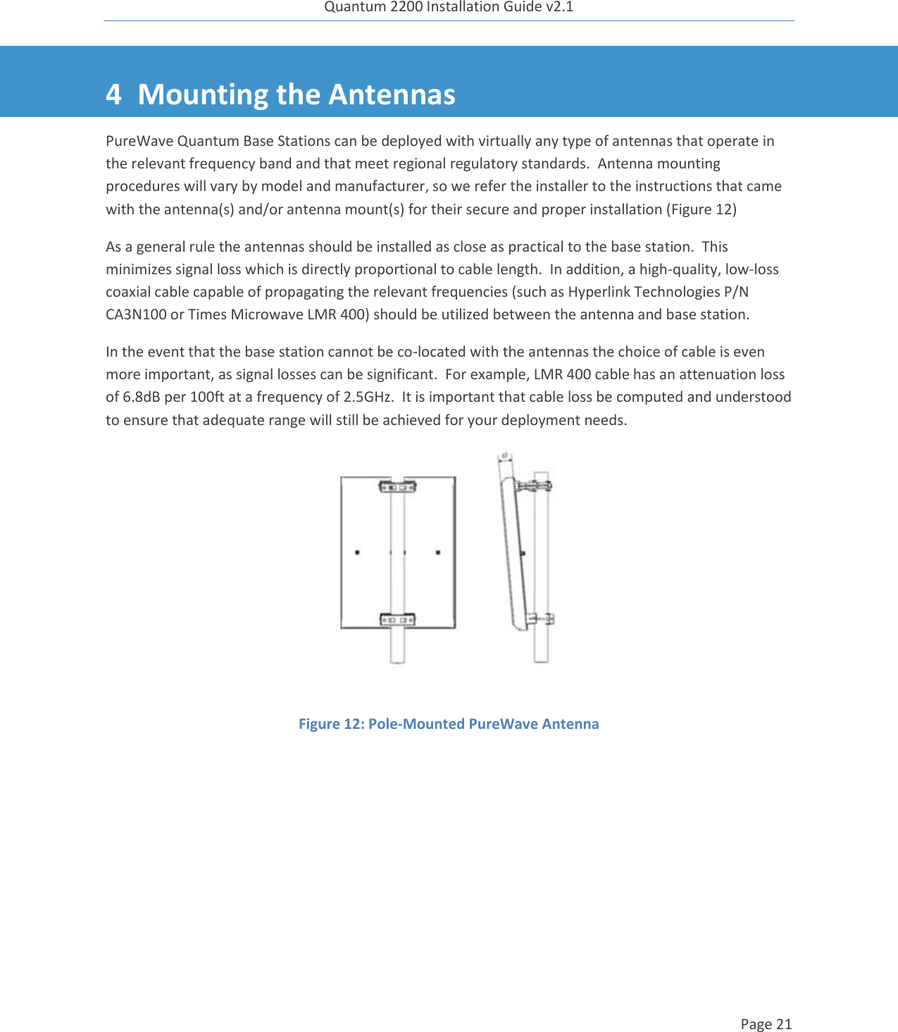 Quantum 2200 Installation Guide v2.1   Page 21   4 Mounting the Antennas PureWave Quantum Base Stations can be deployed with virtually any type of antennas that operate in the relevant frequency band and that meet regional regulatory standards.  Antenna mounting procedures will vary by model and manufacturer, so we refer the installer to the instructions that came with the antenna(s) and/or antenna mount(s) for their secure and proper installation (Figure 12) As a general rule the antennas should be installed as close as practical to the base station.  This minimizes signal loss which is directly proportional to cable length.  In addition, a high-quality, low-loss coaxial cable capable of propagating the relevant frequencies (such as Hyperlink Technologies P/N CA3N100 or Times Microwave LMR 400) should be utilized between the antenna and base station. In the event that the base station cannot be co-located with the antennas the choice of cable is even more important, as signal losses can be significant.  For example, LMR 400 cable has an attenuation loss of 6.8dB per 100ft at a frequency of 2.5GHz.  It is important that cable loss be computed and understood to ensure that adequate range will still be achieved for your deployment needs.  Figure 12: Pole-Mounted PureWave Antenna  