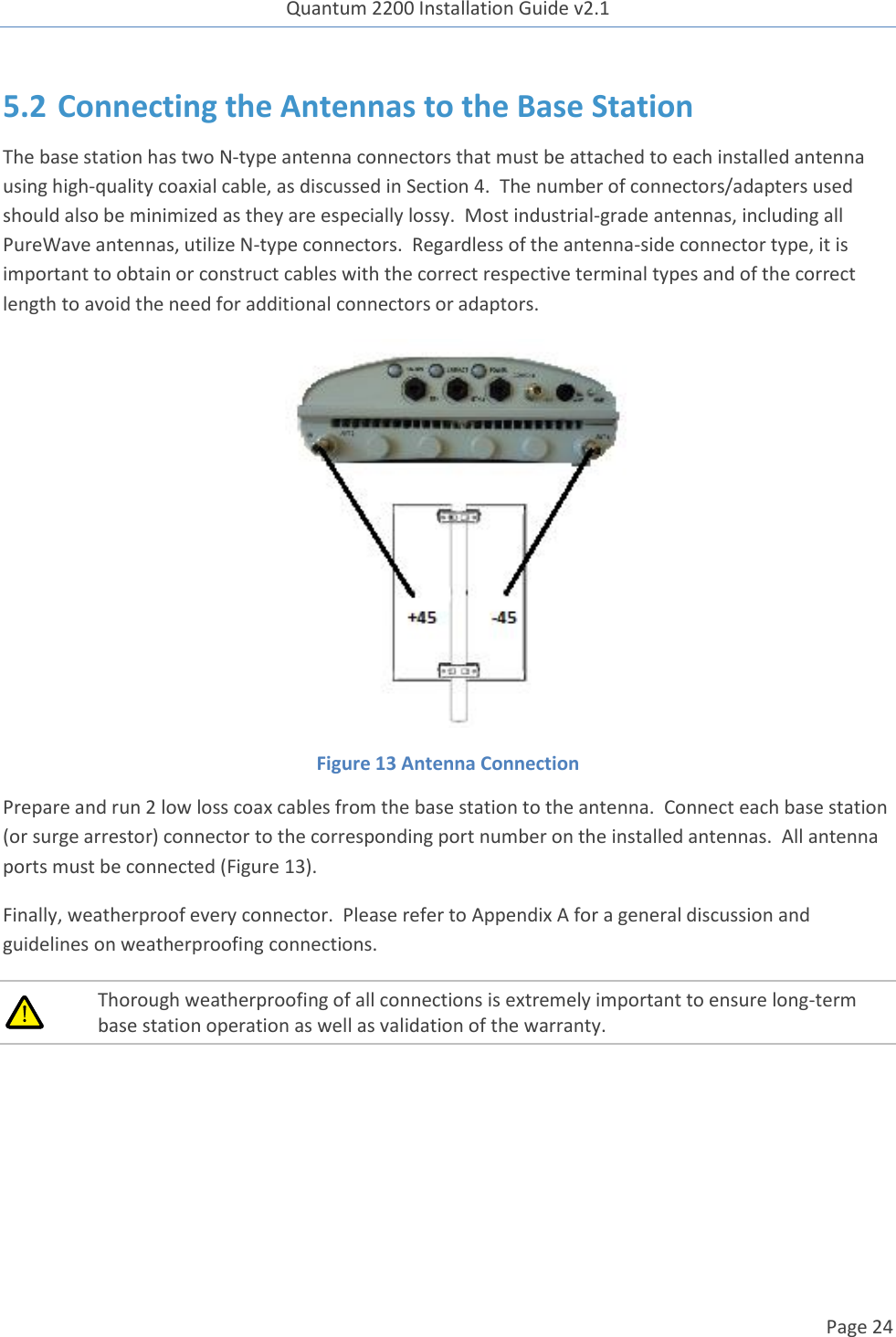 Quantum 2200 Installation Guide v2.1   Page 24   5.2 Connecting the Antennas to the Base Station The base station has two N-type antenna connectors that must be attached to each installed antenna using high-quality coaxial cable, as discussed in Section 4.  The number of connectors/adapters used should also be minimized as they are especially lossy.  Most industrial-grade antennas, including all PureWave antennas, utilize N-type connectors.  Regardless of the antenna-side connector type, it is important to obtain or construct cables with the correct respective terminal types and of the correct length to avoid the need for additional connectors or adaptors.  Figure 13 Antenna Connection Prepare and run 2 low loss coax cables from the base station to the antenna.  Connect each base station (or surge arrestor) connector to the corresponding port number on the installed antennas.  All antenna ports must be connected (Figure 13). Finally, weatherproof every connector.  Please refer to Appendix A for a general discussion and guidelines on weatherproofing connections.   Thorough weatherproofing of all connections is extremely important to ensure long-term base station operation as well as validation of the warranty.  