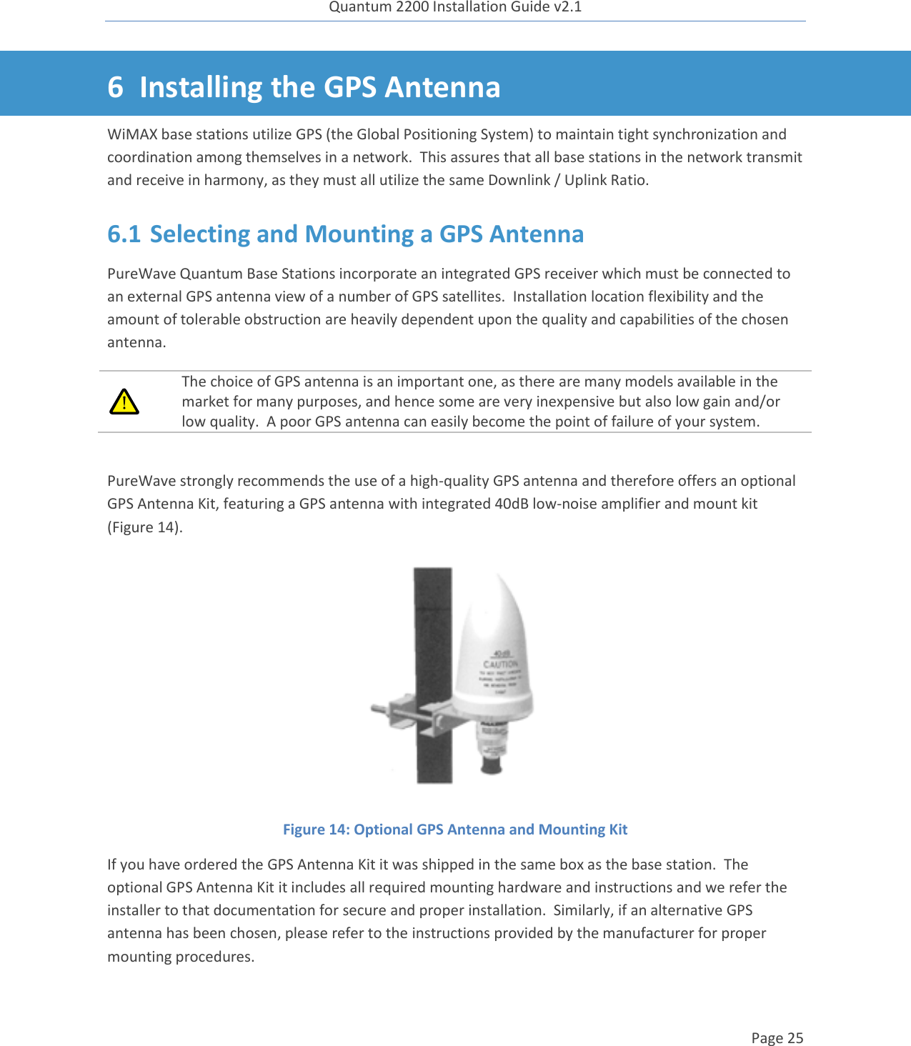 Quantum 2200 Installation Guide v2.1   Page 25   6 Installing the GPS Antenna WiMAX base stations utilize GPS (the Global Positioning System) to maintain tight synchronization and coordination among themselves in a network.  This assures that all base stations in the network transmit and receive in harmony, as they must all utilize the same Downlink / Uplink Ratio. 6.1 Selecting and Mounting a GPS Antenna PureWave Quantum Base Stations incorporate an integrated GPS receiver which must be connected to an external GPS antenna view of a number of GPS satellites.  Installation location flexibility and the amount of tolerable obstruction are heavily dependent upon the quality and capabilities of the chosen antenna.  The choice of GPS antenna is an important one, as there are many models available in the market for many purposes, and hence some are very inexpensive but also low gain and/or low quality.  A poor GPS antenna can easily become the point of failure of your system.  PureWave strongly recommends the use of a high-quality GPS antenna and therefore offers an optional GPS Antenna Kit, featuring a GPS antenna with integrated 40dB low-noise amplifier and mount kit (Figure 14).  Figure 14: Optional GPS Antenna and Mounting Kit  If you have ordered the GPS Antenna Kit it was shipped in the same box as the base station.  The optional GPS Antenna Kit it includes all required mounting hardware and instructions and we refer the installer to that documentation for secure and proper installation.  Similarly, if an alternative GPS antenna has been chosen, please refer to the instructions provided by the manufacturer for proper mounting procedures. 