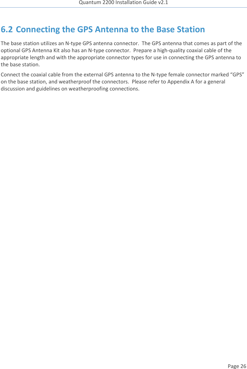 Quantum 2200 Installation Guide v2.1   Page 26   6.2 Connecting the GPS Antenna to the Base Station The base station utilizes an N-type GPS antenna connector.  The GPS antenna that comes as part of the optional GPS Antenna Kit also has an N-type connector.  Prepare a high-quality coaxial cable of the appropriate length and with the appropriate connector types for use in connecting the GPS antenna to the base station. Connect the coaxial cable from the external GPS antenna to the N-type female connector marked “GPS” on the base station, and weatherproof the connectors.  Please refer to Appendix A for a general discussion and guidelines on weatherproofing connections.    