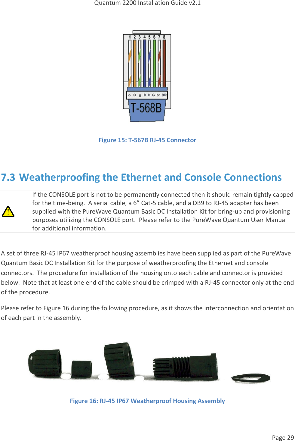 Quantum 2200 Installation Guide v2.1   Page 29    Figure 15: T-567B RJ-45 Connector  7.3 Weatherproofing the Ethernet and Console Connections  If the CONSOLE port is not to be permanently connected then it should remain tightly capped for the time-being.  A serial cable, a 6” Cat-5 cable, and a DB9 to RJ-45 adapter has been supplied with the PureWave Quantum Basic DC Installation Kit for bring-up and provisioning purposes utilizing the CONSOLE port.  Please refer to the PureWave Quantum User Manual for additional information.  A set of three RJ-45 IP67 weatherproof housing assemblies have been supplied as part of the PureWave Quantum Basic DC Installation Kit for the purpose of weatherproofing the Ethernet and console connectors.  The procedure for installation of the housing onto each cable and connector is provided below.  Note that at least one end of the cable should be crimped with a RJ-45 connector only at the end of the procedure. Please refer to Figure 16 during the following procedure, as it shows the interconnection and orientation of each part in the assembly.  Figure 16: RJ-45 IP67 Weatherproof Housing Assembly  