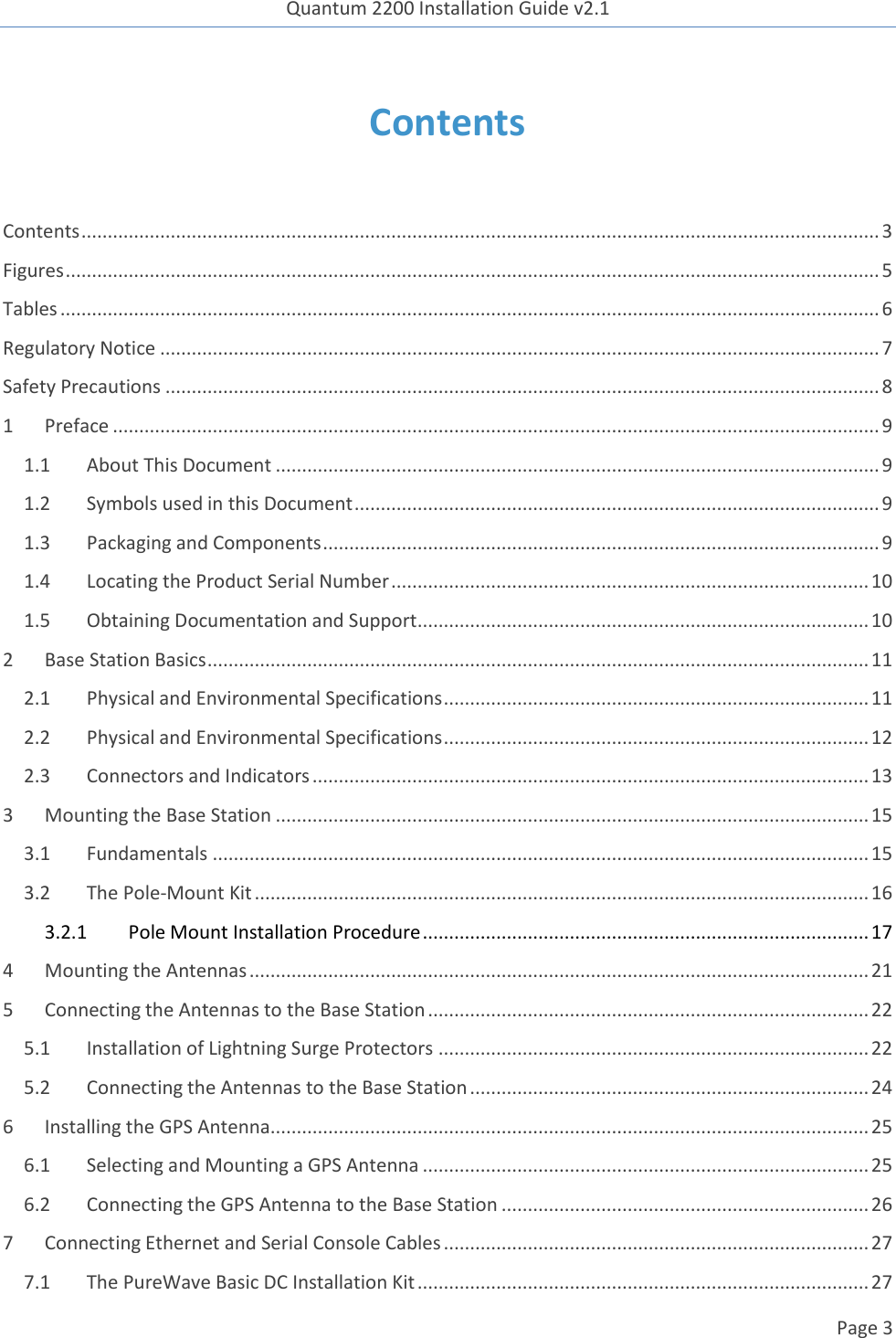 Quantum 2200 Installation Guide v2.1   Page 3   Contents  Contents ........................................................................................................................................................ 3 Figures ........................................................................................................................................................... 5 Tables ............................................................................................................................................................ 6 Regulatory Notice ......................................................................................................................................... 7 Safety Precautions ........................................................................................................................................ 8 1 Preface .................................................................................................................................................. 9 1.1 About This Document ................................................................................................................... 9 1.2 Symbols used in this Document .................................................................................................... 9 1.3 Packaging and Components .......................................................................................................... 9 1.4 Locating the Product Serial Number ........................................................................................... 10 1.5 Obtaining Documentation and Support ...................................................................................... 10 2 Base Station Basics .............................................................................................................................. 11 2.1 Physical and Environmental Specifications ................................................................................. 11 2.2 Physical and Environmental Specifications ................................................................................. 12 2.3 Connectors and Indicators .......................................................................................................... 13 3 Mounting the Base Station ................................................................................................................. 15 3.1 Fundamentals ............................................................................................................................. 15 3.2 The Pole-Mount Kit ..................................................................................................................... 16 3.2.1  Pole Mount Installation Procedure ..................................................................................... 17 4 Mounting the Antennas ...................................................................................................................... 21 5 Connecting the Antennas to the Base Station .................................................................................... 22 5.1 Installation of Lightning Surge Protectors .................................................................................. 22 5.2 Connecting the Antennas to the Base Station ............................................................................ 24 6 Installing the GPS Antenna.................................................................................................................. 25 6.1 Selecting and Mounting a GPS Antenna ..................................................................................... 25 6.2 Connecting the GPS Antenna to the Base Station ...................................................................... 26 7 Connecting Ethernet and Serial Console Cables ................................................................................. 27 7.1 The PureWave Basic DC Installation Kit ...................................................................................... 27 