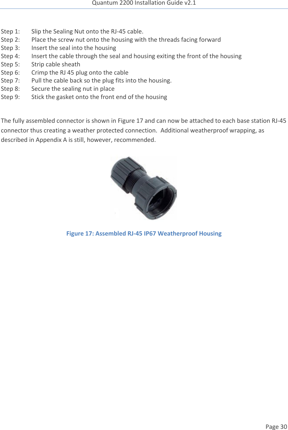 Quantum 2200 Installation Guide v2.1   Page 30   Step 1: Slip the Sealing Nut onto the RJ-45 cable. Step 2: Place the screw nut onto the housing with the threads facing forward Step 3: Insert the seal into the housing Step 4: Insert the cable through the seal and housing exiting the front of the housing Step 5: Strip cable sheath Step 6: Crimp the RJ 45 plug onto the cable Step 7: Pull the cable back so the plug fits into the housing. Step 8: Secure the sealing nut in place Step 9: Stick the gasket onto the front end of the housing  The fully assembled connector is shown in Figure 17 and can now be attached to each base station RJ-45 connector thus creating a weather protected connection.  Additional weatherproof wrapping, as described in Appendix A is still, however, recommended.  Figure 17: Assembled RJ-45 IP67 Weatherproof Housing    