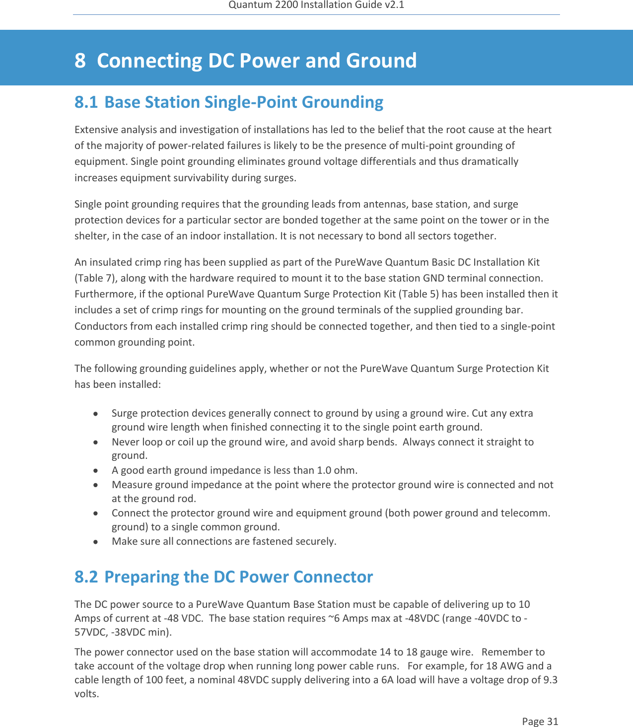 Quantum 2200 Installation Guide v2.1   Page 31   8 Connecting DC Power and Ground 8.1 Base Station Single-Point Grounding Extensive analysis and investigation of installations has led to the belief that the root cause at the heart of the majority of power-related failures is likely to be the presence of multi-point grounding of equipment. Single point grounding eliminates ground voltage differentials and thus dramatically increases equipment survivability during surges. Single point grounding requires that the grounding leads from antennas, base station, and surge protection devices for a particular sector are bonded together at the same point on the tower or in the shelter, in the case of an indoor installation. It is not necessary to bond all sectors together. An insulated crimp ring has been supplied as part of the PureWave Quantum Basic DC Installation Kit (Table 7), along with the hardware required to mount it to the base station GND terminal connection.  Furthermore, if the optional PureWave Quantum Surge Protection Kit (Table 5) has been installed then it includes a set of crimp rings for mounting on the ground terminals of the supplied grounding bar.  Conductors from each installed crimp ring should be connected together, and then tied to a single-point common grounding point. The following grounding guidelines apply, whether or not the PureWave Quantum Surge Protection Kit has been installed:  Surge protection devices generally connect to ground by using a ground wire. Cut any extra ground wire length when finished connecting it to the single point earth ground.  Never loop or coil up the ground wire, and avoid sharp bends.  Always connect it straight to ground.  A good earth ground impedance is less than 1.0 ohm.  Measure ground impedance at the point where the protector ground wire is connected and not at the ground rod.  Connect the protector ground wire and equipment ground (both power ground and telecomm. ground) to a single common ground.  Make sure all connections are fastened securely. 8.2 Preparing the DC Power Connector The DC power source to a PureWave Quantum Base Station must be capable of delivering up to 10 Amps of current at -48 VDC.  The base station requires ~6 Amps max at -48VDC (range -40VDC to -57VDC, -38VDC min). The power connector used on the base station will accommodate 14 to 18 gauge wire.   Remember to take account of the voltage drop when running long power cable runs.   For example, for 18 AWG and a cable length of 100 feet, a nominal 48VDC supply delivering into a 6A load will have a voltage drop of 9.3 volts. 