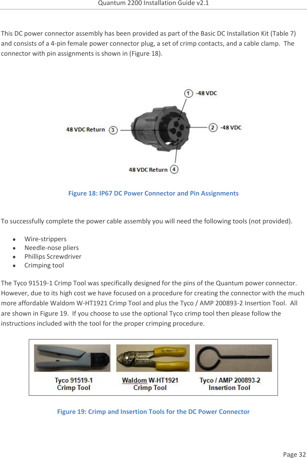 Quantum 2200 Installation Guide v2.1   Page 32   This DC power connector assembly has been provided as part of the Basic DC Installation Kit (Table 7) and consists of a 4-pin female power connector plug, a set of crimp contacts, and a cable clamp.  The connector with pin assignments is shown in (Figure 18).   Figure 18: IP67 DC Power Connector and Pin Assignments  To successfully complete the power cable assembly you will need the following tools (not provided).  Wire-strippers  Needle-nose pliers   Phillips Screwdriver  Crimping tool The Tyco 91519-1 Crimp Tool was specifically designed for the pins of the Quantum power connector.  However, due to its high cost we have focused on a procedure for creating the connector with the much more affordable Waldom W-HT1921 Crimp Tool and plus the Tyco / AMP 200893-2 Insertion Tool.  All are shown in Figure 19.  If you choose to use the optional Tyco crimp tool then please follow the instructions included with the tool for the proper crimping procedure.  Figure 19: Crimp and Insertion Tools for the DC Power Connector  