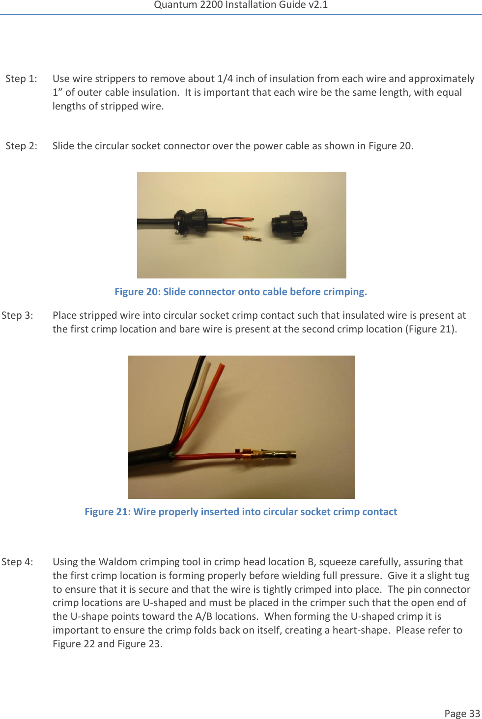 Quantum 2200 Installation Guide v2.1   Page 33    Step 1: Use wire strippers to remove about 1/4 inch of insulation from each wire and approximately 1” of outer cable insulation.  It is important that each wire be the same length, with equal lengths of stripped wire.  Step 2: Slide the circular socket connector over the power cable as shown in Figure 20.   Figure 20: Slide connector onto cable before crimping. Step 3: Place stripped wire into circular socket crimp contact such that insulated wire is present at the first crimp location and bare wire is present at the second crimp location (Figure 21).   Figure 21: Wire properly inserted into circular socket crimp contact  Step 4: Using the Waldom crimping tool in crimp head location B, squeeze carefully, assuring that the first crimp location is forming properly before wielding full pressure.  Give it a slight tug to ensure that it is secure and that the wire is tightly crimped into place.  The pin connector crimp locations are U-shaped and must be placed in the crimper such that the open end of the U-shape points toward the A/B locations.  When forming the U-shaped crimp it is important to ensure the crimp folds back on itself, creating a heart-shape.  Please refer to Figure 22 and Figure 23. 