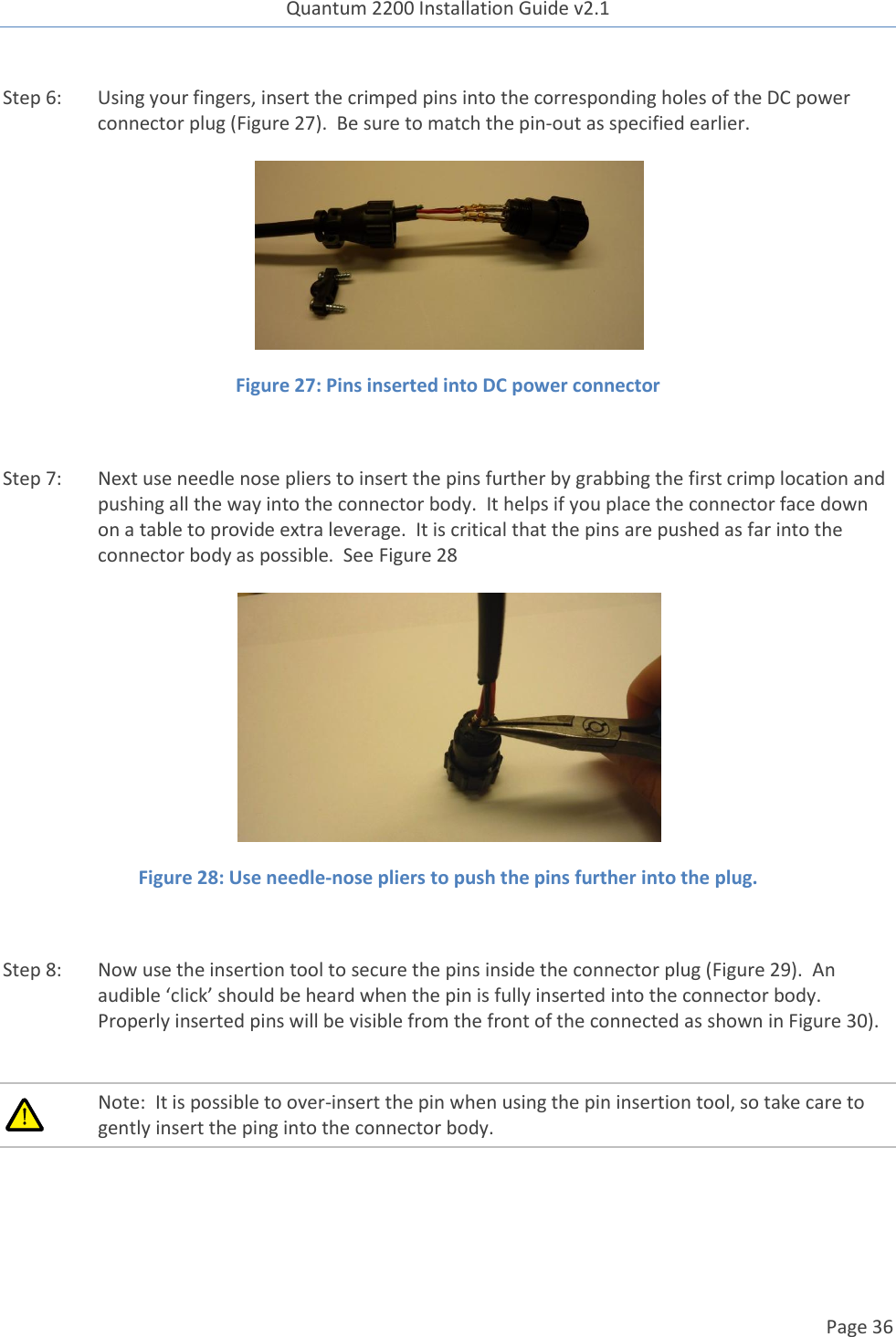 Quantum 2200 Installation Guide v2.1   Page 36   Step 6: Using your fingers, insert the crimped pins into the corresponding holes of the DC power connector plug (Figure 27).  Be sure to match the pin-out as specified earlier.   Figure 27: Pins inserted into DC power connector  Step 7: Next use needle nose pliers to insert the pins further by grabbing the first crimp location and pushing all the way into the connector body.  It helps if you place the connector face down on a table to provide extra leverage.  It is critical that the pins are pushed as far into the connector body as possible.  See Figure 28   Figure 28: Use needle-nose pliers to push the pins further into the plug.  Step 8: Now use the insertion tool to secure the pins inside the connector plug (Figure 29).  An audible ‘click’ should be heard when the pin is fully inserted into the connector body.  Properly inserted pins will be visible from the front of the connected as shown in Figure 30).   Note:  It is possible to over-insert the pin when using the pin insertion tool, so take care to gently insert the ping into the connector body.  