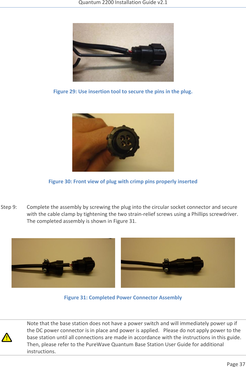 Quantum 2200 Installation Guide v2.1   Page 37    Figure 29: Use insertion tool to secure the pins in the plug.   Figure 30: Front view of plug with crimp pins properly inserted  Step 9: Complete the assembly by screwing the plug into the circular socket connector and secure with the cable clamp by tightening the two strain-relief screws using a Phillips screwdriver.  The completed assembly is shown in Figure 31.        Figure 31: Completed Power Connector Assembly   Note that the base station does not have a power switch and will immediately power up if the DC power connector is in place and power is applied.   Please do not apply power to the base station until all connections are made in accordance with the instructions in this guide.  Then, please refer to the PureWave Quantum Base Station User Guide for additional instructions. 