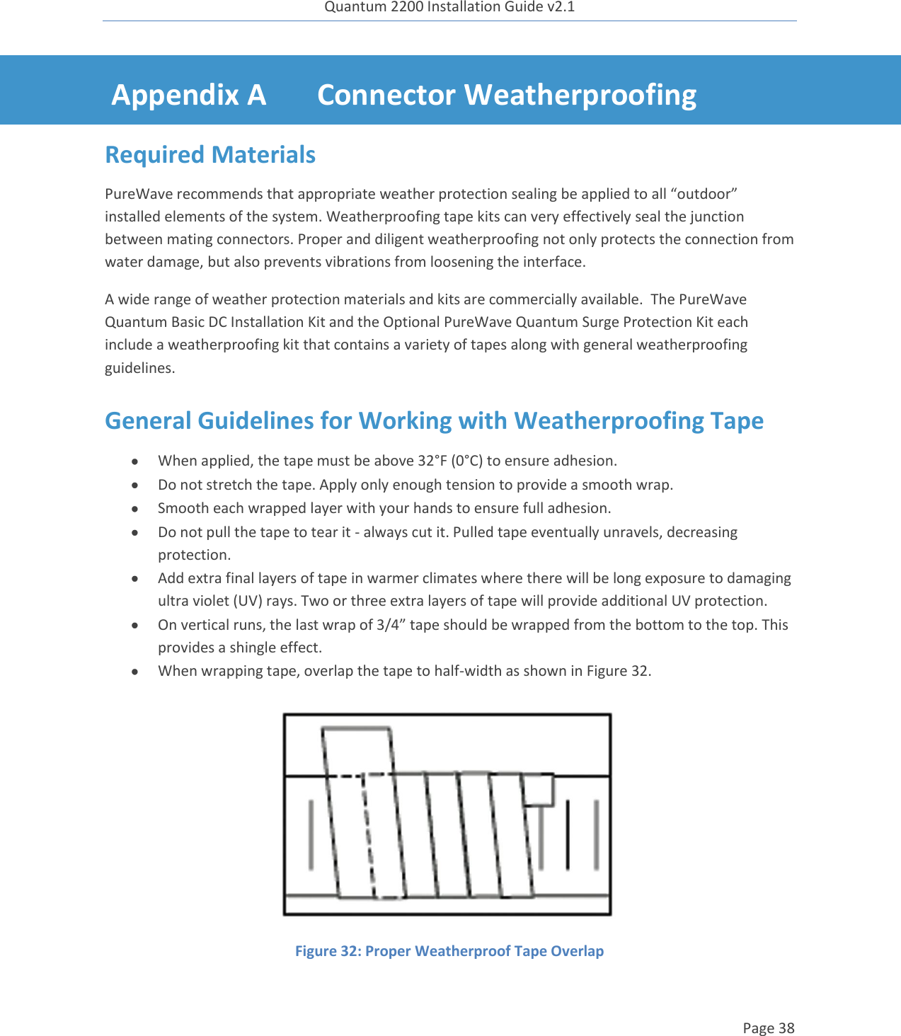 Quantum 2200 Installation Guide v2.1   Page 38   Appendix A Connector Weatherproofing Required Materials PureWave recommends that appropriate weather protection sealing be applied to all “outdoor” installed elements of the system. Weatherproofing tape kits can very effectively seal the junction between mating connectors. Proper and diligent weatherproofing not only protects the connection from water damage, but also prevents vibrations from loosening the interface. A wide range of weather protection materials and kits are commercially available.  The PureWave Quantum Basic DC Installation Kit and the Optional PureWave Quantum Surge Protection Kit each include a weatherproofing kit that contains a variety of tapes along with general weatherproofing guidelines. General Guidelines for Working with Weatherproofing Tape  When applied, the tape must be above 32°F (0°C) to ensure adhesion.  Do not stretch the tape. Apply only enough tension to provide a smooth wrap.  Smooth each wrapped layer with your hands to ensure full adhesion.  Do not pull the tape to tear it - always cut it. Pulled tape eventually unravels, decreasing protection.  Add extra final layers of tape in warmer climates where there will be long exposure to damaging ultra violet (UV) rays. Two or three extra layers of tape will provide additional UV protection.  On vertical runs, the last wrap of 3/4” tape should be wrapped from the bottom to the top. This provides a shingle effect.  When wrapping tape, overlap the tape to half-width as shown in Figure 32.  Figure 32: Proper Weatherproof Tape Overlap  