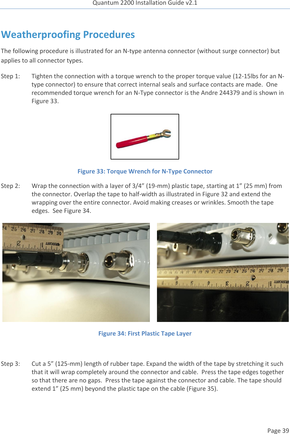 Quantum 2200 Installation Guide v2.1   Page 39   Weatherproofing Procedures The following procedure is illustrated for an N-type antenna connector (without surge connector) but applies to all connector types. Step 1: Tighten the connection with a torque wrench to the proper torque value (12-15lbs for an N-type connector) to ensure that correct internal seals and surface contacts are made.  One recommended torque wrench for an N-Type connector is the Andre 244379 and is shown in Figure 33.   Figure 33: Torque Wrench for N-Type Connector Step 2: Wrap the connection with a layer of 3/4” (19-mm) plastic tape, starting at 1” (25 mm) from the connector. Overlap the tape to half-width as illustrated in Figure 32 and extend the wrapping over the entire connector. Avoid making creases or wrinkles. Smooth the tape edges.  See Figure 34.        Figure 34: First Plastic Tape Layer  Step 3: Cut a 5” (125-mm) length of rubber tape. Expand the width of the tape by stretching it such that it will wrap completely around the connector and cable.  Press the tape edges together so that there are no gaps.  Press the tape against the connector and cable. The tape should extend 1” (25 mm) beyond the plastic tape on the cable (Figure 35). 