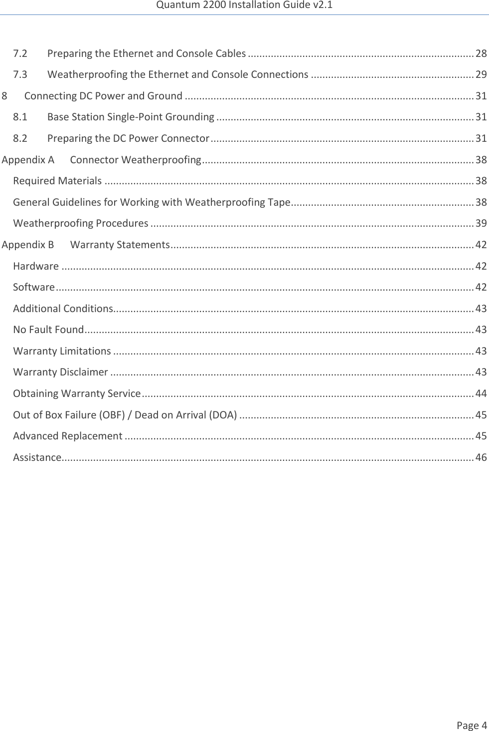 Quantum 2200 Installation Guide v2.1   Page 4   7.2 Preparing the Ethernet and Console Cables ............................................................................... 28 7.3 Weatherproofing the Ethernet and Console Connections ......................................................... 29 8 Connecting DC Power and Ground ..................................................................................................... 31 8.1 Base Station Single-Point Grounding .......................................................................................... 31 8.2 Preparing the DC Power Connector ............................................................................................ 31 Appendix A Connector Weatherproofing ............................................................................................... 38 Required Materials ................................................................................................................................. 38 General Guidelines for Working with Weatherproofing Tape ................................................................ 38 Weatherproofing Procedures ................................................................................................................. 39 Appendix B Warranty Statements .......................................................................................................... 42 Hardware ................................................................................................................................................ 42 Software .................................................................................................................................................. 42 Additional Conditions.............................................................................................................................. 43 No Fault Found ........................................................................................................................................ 43 Warranty Limitations .............................................................................................................................. 43 Warranty Disclaimer ............................................................................................................................... 43 Obtaining Warranty Service .................................................................................................................... 44 Out of Box Failure (OBF) / Dead on Arrival (DOA) .................................................................................. 45 Advanced Replacement .......................................................................................................................... 45 Assistance................................................................................................................................................ 46  