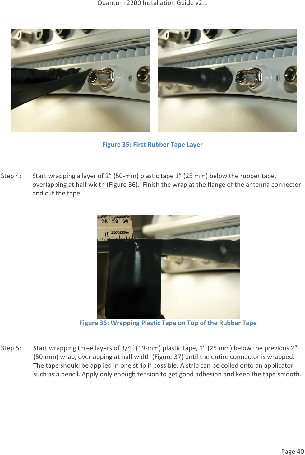 Quantum 2200 Installation Guide v2.1   Page 40          Figure 35: First Rubber Tape Layer  Step 4: Start wrapping a layer of 2” (50-mm) plastic tape 1” (25 mm) below the rubber tape, overlapping at half width (Figure 36).  Finish the wrap at the flange of the antenna connector and cut the tape.     Figure 36: Wrapping Plastic Tape on Top of the Rubber Tape  Step 5: Start wrapping three layers of 3/4” (19-mm) plastic tape, 1” (25 mm) below the previous 2” (50-mm) wrap, overlapping at half width (Figure 37) until the entire connector is wrapped. The tape should be applied in one strip if possible. A strip can be coiled onto an applicator such as a pencil. Apply only enough tension to get good adhesion and keep the tape smooth.   