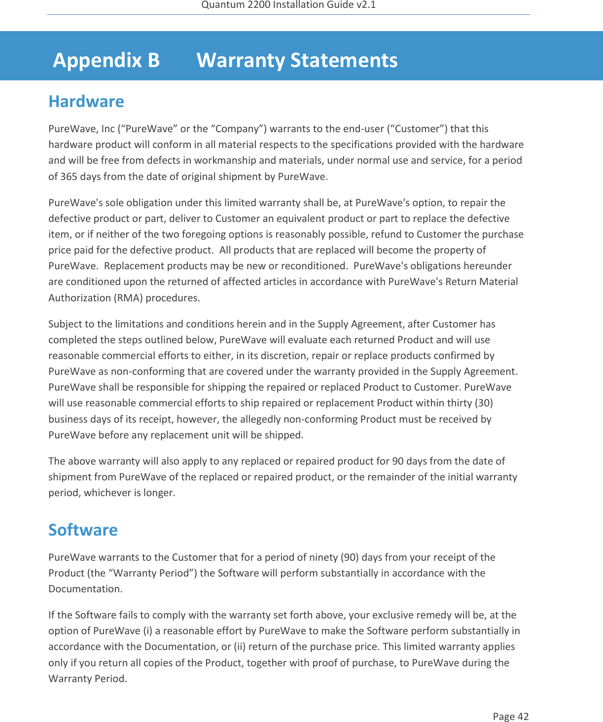 Quantum 2200 Installation Guide v2.1   Page 42   Appendix B Warranty Statements Hardware PureWave, Inc (“PureWave” or the “Company”) warrants to the end-user (“Customer”) that this hardware product will conform in all material respects to the specifications provided with the hardware and will be free from defects in workmanship and materials, under normal use and service, for a period of 365 days from the date of original shipment by PureWave.  PureWave&apos;s sole obligation under this limited warranty shall be, at PureWave&apos;s option, to repair the defective product or part, deliver to Customer an equivalent product or part to replace the defective item, or if neither of the two foregoing options is reasonably possible, refund to Customer the purchase price paid for the defective product.  All products that are replaced will become the property of PureWave.  Replacement products may be new or reconditioned.  PureWave&apos;s obligations hereunder are conditioned upon the returned of affected articles in accordance with PureWave&apos;s Return Material Authorization (RMA) procedures.   Subject to the limitations and conditions herein and in the Supply Agreement, after Customer has completed the steps outlined below, PureWave will evaluate each returned Product and will use reasonable commercial efforts to either, in its discretion, repair or replace products confirmed by PureWave as non-conforming that are covered under the warranty provided in the Supply Agreement.  PureWave shall be responsible for shipping the repaired or replaced Product to Customer. PureWave will use reasonable commercial efforts to ship repaired or replacement Product within thirty (30) business days of its receipt, however, the allegedly non-conforming Product must be received by PureWave before any replacement unit will be shipped.    The above warranty will also apply to any replaced or repaired product for 90 days from the date of shipment from PureWave of the replaced or repaired product, or the remainder of the initial warranty period, whichever is longer. Software PureWave warrants to the Customer that for a period of ninety (90) days from your receipt of the Product (the “Warranty Period”) the Software will perform substantially in accordance with the Documentation. If the Software fails to comply with the warranty set forth above, your exclusive remedy will be, at the option of PureWave (i) a reasonable effort by PureWave to make the Software perform substantially in accordance with the Documentation, or (ii) return of the purchase price. This limited warranty applies only if you return all copies of the Product, together with proof of purchase, to PureWave during the Warranty Period.  