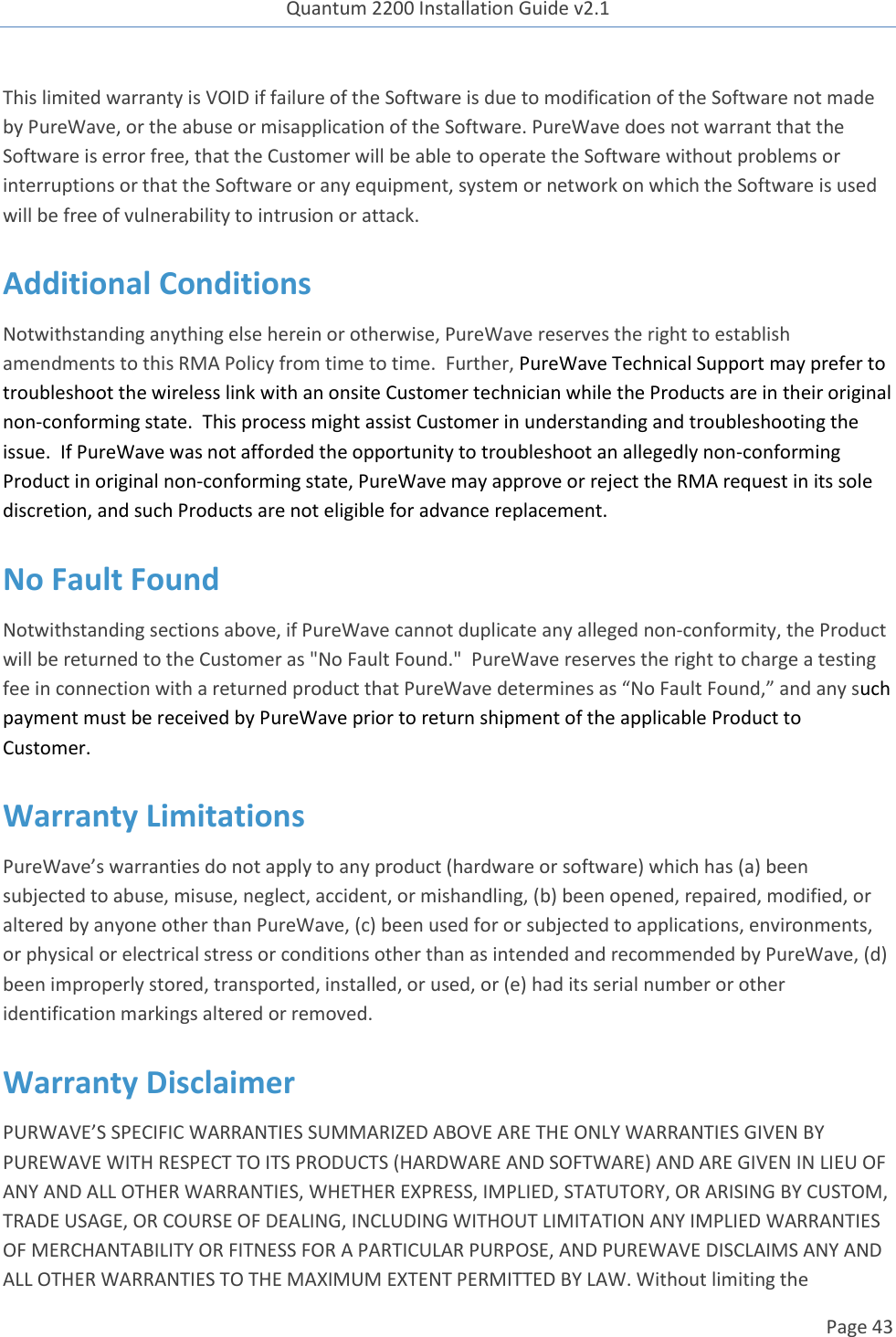 Quantum 2200 Installation Guide v2.1   Page 43   This limited warranty is VOID if failure of the Software is due to modification of the Software not made by PureWave, or the abuse or misapplication of the Software. PureWave does not warrant that the Software is error free, that the Customer will be able to operate the Software without problems or interruptions or that the Software or any equipment, system or network on which the Software is used will be free of vulnerability to intrusion or attack. Additional Conditions Notwithstanding anything else herein or otherwise, PureWave reserves the right to establish amendments to this RMA Policy from time to time.  Further, PureWave Technical Support may prefer to troubleshoot the wireless link with an onsite Customer technician while the Products are in their original non-conforming state.  This process might assist Customer in understanding and troubleshooting the issue.  If PureWave was not afforded the opportunity to troubleshoot an allegedly non-conforming Product in original non-conforming state, PureWave may approve or reject the RMA request in its sole discretion, and such Products are not eligible for advance replacement.  No Fault Found Notwithstanding sections above, if PureWave cannot duplicate any alleged non-conformity, the Product will be returned to the Customer as &quot;No Fault Found.&quot;  PureWave reserves the right to charge a testing fee in connection with a returned product that PureWave determines as “No Fault Found,” and any such payment must be received by PureWave prior to return shipment of the applicable Product to Customer.   Warranty Limitations PureWave’s warranties do not apply to any product (hardware or software) which has (a) been subjected to abuse, misuse, neglect, accident, or mishandling, (b) been opened, repaired, modified, or altered by anyone other than PureWave, (c) been used for or subjected to applications, environments, or physical or electrical stress or conditions other than as intended and recommended by PureWave, (d) been improperly stored, transported, installed, or used, or (e) had its serial number or other identification markings altered or removed.  Warranty Disclaimer  PURWAVE’S SPECIFIC WARRANTIES SUMMARIZED ABOVE ARE THE ONLY WARRANTIES GIVEN BY PUREWAVE WITH RESPECT TO ITS PRODUCTS (HARDWARE AND SOFTWARE) AND ARE GIVEN IN LIEU OF ANY AND ALL OTHER WARRANTIES, WHETHER EXPRESS, IMPLIED, STATUTORY, OR ARISING BY CUSTOM, TRADE USAGE, OR COURSE OF DEALING, INCLUDING WITHOUT LIMITATION ANY IMPLIED WARRANTIES OF MERCHANTABILITY OR FITNESS FOR A PARTICULAR PURPOSE, AND PUREWAVE DISCLAIMS ANY AND ALL OTHER WARRANTIES TO THE MAXIMUM EXTENT PERMITTED BY LAW. Without limiting the 