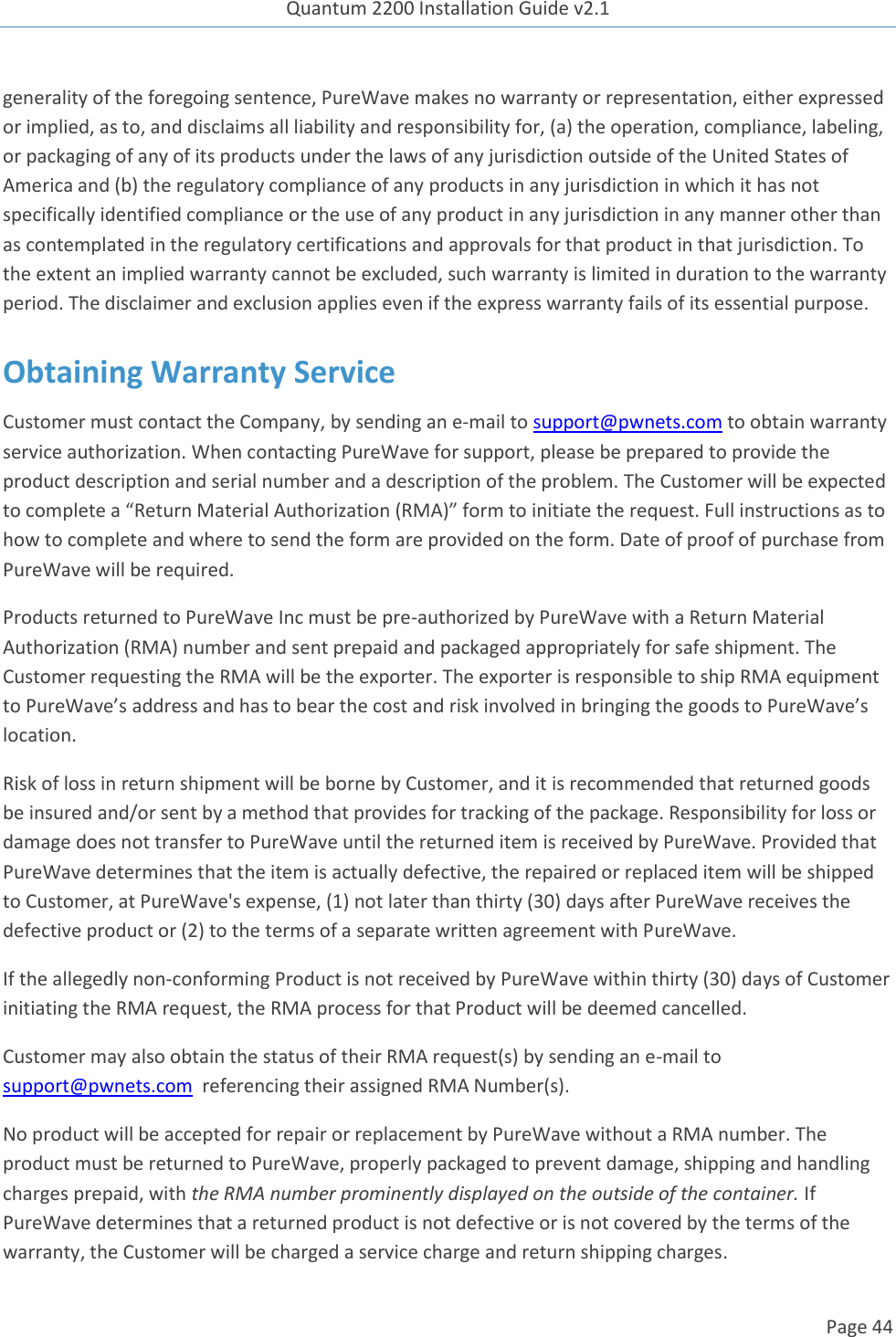 Quantum 2200 Installation Guide v2.1   Page 44   generality of the foregoing sentence, PureWave makes no warranty or representation, either expressed or implied, as to, and disclaims all liability and responsibility for, (a) the operation, compliance, labeling, or packaging of any of its products under the laws of any jurisdiction outside of the United States of America and (b) the regulatory compliance of any products in any jurisdiction in which it has not specifically identified compliance or the use of any product in any jurisdiction in any manner other than as contemplated in the regulatory certifications and approvals for that product in that jurisdiction. To the extent an implied warranty cannot be excluded, such warranty is limited in duration to the warranty period. The disclaimer and exclusion applies even if the express warranty fails of its essential purpose. Obtaining Warranty Service Customer must contact the Company, by sending an e-mail to support@pwnets.com to obtain warranty service authorization. When contacting PureWave for support, please be prepared to provide the product description and serial number and a description of the problem. The Customer will be expected to complete a “Return Material Authorization (RMA)” form to initiate the request. Full instructions as to how to complete and where to send the form are provided on the form. Date of proof of purchase from PureWave will be required. Products returned to PureWave Inc must be pre-authorized by PureWave with a Return Material Authorization (RMA) number and sent prepaid and packaged appropriately for safe shipment. The Customer requesting the RMA will be the exporter. The exporter is responsible to ship RMA equipment to PureWave’s address and has to bear the cost and risk involved in bringing the goods to PureWave’s location.  Risk of loss in return shipment will be borne by Customer, and it is recommended that returned goods be insured and/or sent by a method that provides for tracking of the package. Responsibility for loss or damage does not transfer to PureWave until the returned item is received by PureWave. Provided that PureWave determines that the item is actually defective, the repaired or replaced item will be shipped to Customer, at PureWave&apos;s expense, (1) not later than thirty (30) days after PureWave receives the defective product or (2) to the terms of a separate written agreement with PureWave.   If the allegedly non-conforming Product is not received by PureWave within thirty (30) days of Customer initiating the RMA request, the RMA process for that Product will be deemed cancelled. Customer may also obtain the status of their RMA request(s) by sending an e-mail to support@pwnets.com  referencing their assigned RMA Number(s). No product will be accepted for repair or replacement by PureWave without a RMA number. The product must be returned to PureWave, properly packaged to prevent damage, shipping and handling charges prepaid, with the RMA number prominently displayed on the outside of the container. If PureWave determines that a returned product is not defective or is not covered by the terms of the warranty, the Customer will be charged a service charge and return shipping charges. 