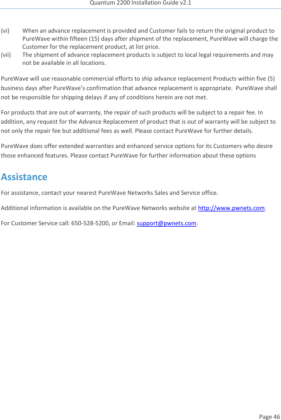 Quantum 2200 Installation Guide v2.1   Page 46   (vi) When an advance replacement is provided and Customer fails to return the original product to PureWave within fifteen (15) days after shipment of the replacement, PureWave will charge the Customer for the replacement product, at list price.   (vii) The shipment of advance replacement products is subject to local legal requirements and may not be available in all locations.  PureWave will use reasonable commercial efforts to ship advance replacement Products within five (5) business days after PureWave’s confirmation that advance replacement is appropriate.  PureWave shall not be responsible for shipping delays if any of conditions herein are not met.   For products that are out of warranty, the repair of such products will be subject to a repair fee. In addition, any request for the Advance Replacement of product that is out of warranty will be subject to not only the repair fee but additional fees as well. Please contact PureWave for further details.   PureWave does offer extended warranties and enhanced service options for its Customers who desire those enhanced features. Please contact PureWave for further information about these options Assistance For assistance, contact your nearest PureWave Networks Sales and Service office. Additional information is available on the PureWave Networks website at http://www.pwnets.com. For Customer Service call: 650-528-5200, or Email: support@pwnets.com. 