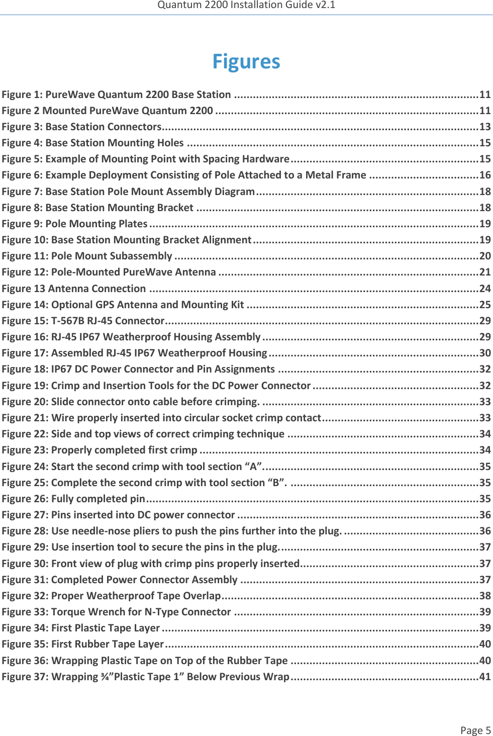 Quantum 2200 Installation Guide v2.1   Page 5   Figures Figure 1: PureWave Quantum 2200 Base Station .............................................................................. 11 Figure 2 Mounted PureWave Quantum 2200 .................................................................................... 11 Figure 3: Base Station Connectors ..................................................................................................... 13 Figure 4: Base Station Mounting Holes ............................................................................................. 15 Figure 5: Example of Mounting Point with Spacing Hardware ............................................................ 15 Figure 6: Example Deployment Consisting of Pole Attached to a Metal Frame ................................... 16 Figure 7: Base Station Pole Mount Assembly Diagram ....................................................................... 18 Figure 8: Base Station Mounting Bracket .......................................................................................... 18 Figure 9: Pole Mounting Plates ......................................................................................................... 19 Figure 10: Base Station Mounting Bracket Alignment ........................................................................ 19 Figure 11: Pole Mount Subassembly ................................................................................................. 20 Figure 12: Pole-Mounted PureWave Antenna ................................................................................... 21 Figure 13 Antenna Connection ......................................................................................................... 24 Figure 14: Optional GPS Antenna and Mounting Kit .......................................................................... 25 Figure 15: T-567B RJ-45 Connector .................................................................................................... 29 Figure 16: RJ-45 IP67 Weatherproof Housing Assembly ..................................................................... 29 Figure 17: Assembled RJ-45 IP67 Weatherproof Housing ................................................................... 30 Figure 18: IP67 DC Power Connector and Pin Assignments ................................................................ 32 Figure 19: Crimp and Insertion Tools for the DC Power Connector ..................................................... 32 Figure 20: Slide connector onto cable before crimping. ..................................................................... 33 Figure 21: Wire properly inserted into circular socket crimp contact .................................................. 33 Figure 22: Side and top views of correct crimping technique ............................................................. 34 Figure 23: Properly completed first crimp ......................................................................................... 34 Figure 24: Start the second crimp with tool section “A”. .................................................................... 35 Figure 25: Complete the second crimp with tool section “B”. ............................................................ 35 Figure 26: Fully completed pin .......................................................................................................... 35 Figure 27: Pins inserted into DC power connector ............................................................................. 36 Figure 28: Use needle-nose pliers to push the pins further into the plug. ........................................... 36 Figure 29: Use insertion tool to secure the pins in the plug. ............................................................... 37 Figure 30: Front view of plug with crimp pins properly inserted......................................................... 37 Figure 31: Completed Power Connector Assembly ............................................................................ 37 Figure 32: Proper Weatherproof Tape Overlap .................................................................................. 38 Figure 33: Torque Wrench for N-Type Connector .............................................................................. 39 Figure 34: First Plastic Tape Layer ..................................................................................................... 39 Figure 35: First Rubber Tape Layer .................................................................................................... 40 Figure 36: Wrapping Plastic Tape on Top of the Rubber Tape ............................................................ 40 Figure 37: Wrapping ¾”Plastic Tape 1” Below Previous Wrap ............................................................ 41    