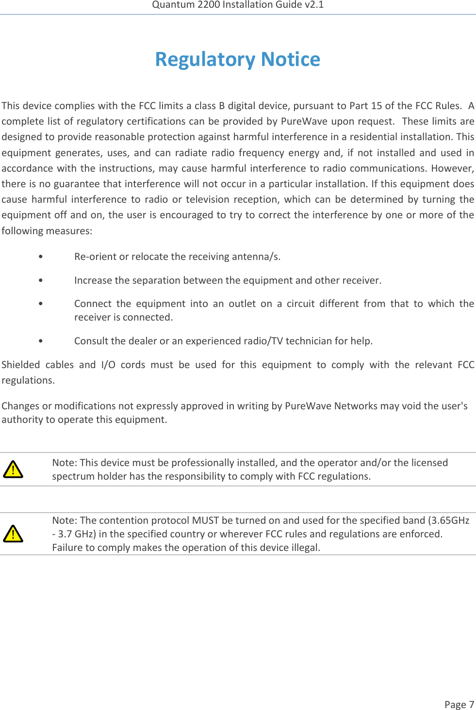 Quantum 2200 Installation Guide v2.1   Page 7   Regulatory Notice  This device complies with the FCC limits a class B digital device, pursuant to Part 15 of the FCC Rules.  A complete list of regulatory certifications can be provided by PureWave upon request.  These limits are designed to provide reasonable protection against harmful interference in a residential installation. This equipment  generates,  uses,  and  can  radiate  radio  frequency energy  and,  if  not  installed  and  used  in accordance with the instructions, may cause harmful interference to radio communications. However, there is no guarantee that interference will not occur in a particular installation. If this equipment does cause  harmful  interference  to  radio  or  television  reception,  which  can  be  determined  by  turning  the equipment off and on, the user is encouraged to try to correct the interference by one or more of the following measures: • Re-orient or relocate the receiving antenna/s. •  Increase the separation between the equipment and other receiver. •  Connect  the  equipment  into  an  outlet  on  a  circuit  different  from  that  to  which  the receiver is connected. •  Consult the dealer or an experienced radio/TV technician for help. Shielded  cables  and  I/O  cords  must  be  used  for  this  equipment  to  comply  with  the  relevant  FCC regulations. Changes or modifications not expressly approved in writing by PureWave Networks may void the user&apos;s authority to operate this equipment.   Note: This device must be professionally installed, and the operator and/or the licensed spectrum holder has the responsibility to comply with FCC regulations.   Note: The contention protocol MUST be turned on and used for the specified band (3.65GHz - 3.7 GHz) in the specified country or wherever FCC rules and regulations are enforced. Failure to comply makes the operation of this device illegal.  