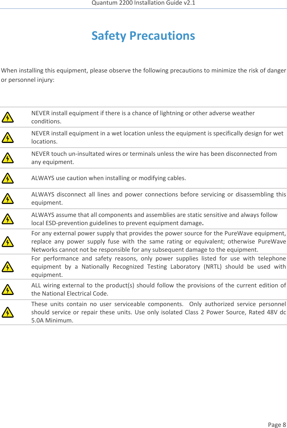 Quantum 2200 Installation Guide v2.1   Page 8   Safety Precautions  When installing this equipment, please observe the following precautions to minimize the risk of danger or personnel injury:   NEVER install equipment if there is a chance of lightning or other adverse weather conditions.  NEVER install equipment in a wet location unless the equipment is specifically design for wet locations.  NEVER touch un-insultated wires or terminals unless the wire has been disconnected from any equipment.  ALWAYS use caution when installing or modifying cables.  ALWAYS  disconnect  all  lines  and  power  connections before  servicing  or  disassembling  this equipment.  ALWAYS assume that all components and assemblies are static sensitive and always follow local ESD-prevention guidelines to prevent equipment damage.  For any external power supply that provides the power source for the PureWave equipment, replace  any  power  supply  fuse  with  the  same  rating  or  equivalent;  otherwise  PureWave Networks cannot not be responsible for any subsequent damage to the equipment.  For  performance  and  safety  reasons,  only  power  supplies  listed  for  use  with  telephone equipment  by  a  Nationally  Recognized  Testing  Laboratory  (NRTL)  should  be  used  with equipment.  ALL wiring external to the product(s) should follow the provisions of the current edition of the National Electrical Code.  These  units  contain  no  user  serviceable  components.    Only  authorized  service  personnel should service or  repair  these units.  Use only  isolated Class  2  Power Source, Rated 48V dc 5.0A Minimum.     