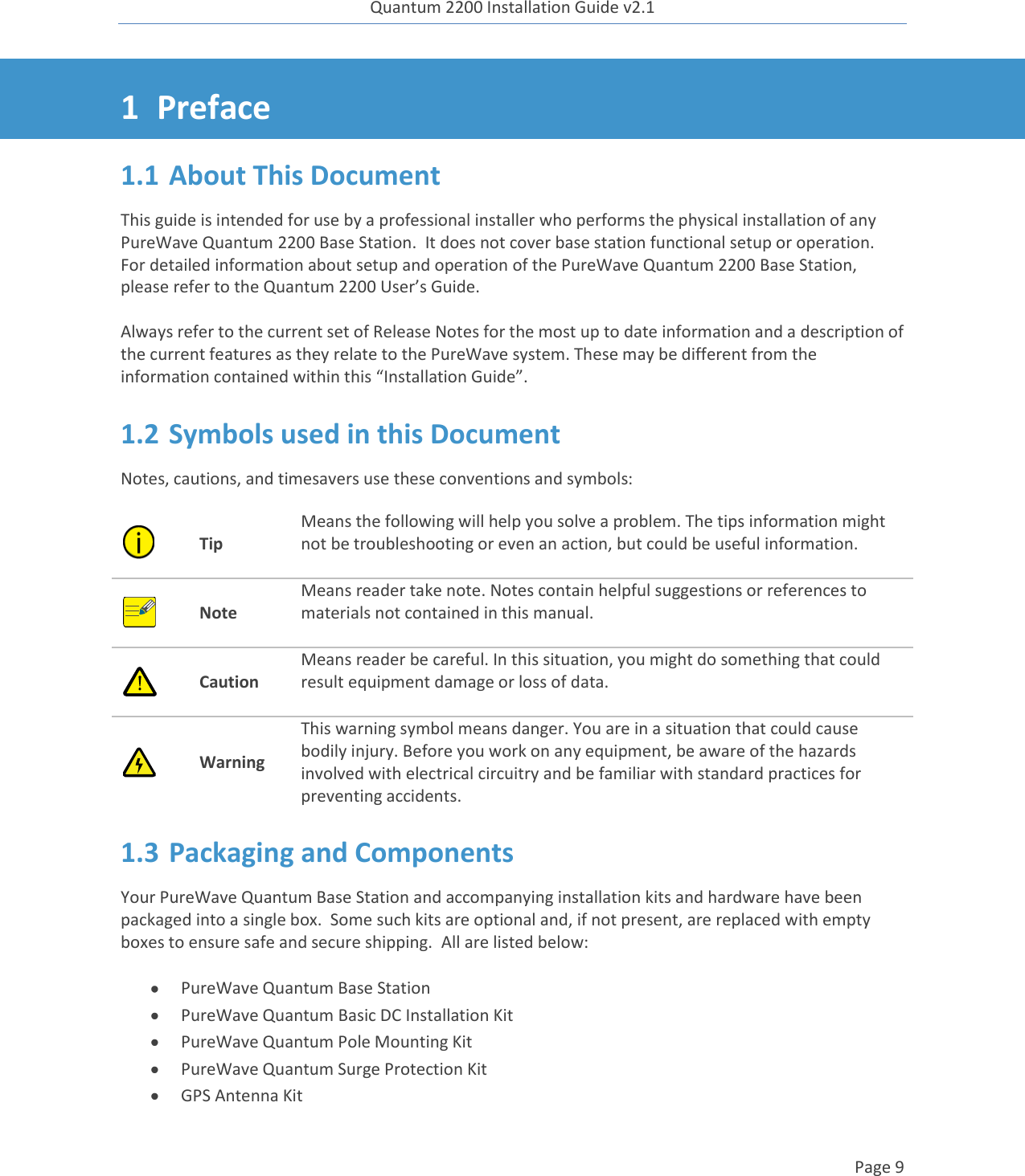 Quantum 2200 Installation Guide v2.1   Page 9   1 Preface 1.1 About This Document This guide is intended for use by a professional installer who performs the physical installation of any PureWave Quantum 2200 Base Station.  It does not cover base station functional setup or operation.  For detailed information about setup and operation of the PureWave Quantum 2200 Base Station, please refer to the Quantum 2200 User’s Guide.  Always refer to the current set of Release Notes for the most up to date information and a description of the current features as they relate to the PureWave system. These may be different from the information contained within this “Installation Guide”. 1.2 Symbols used in this Document Notes, cautions, and timesavers use these conventions and symbols:  Tip Means the following will help you solve a problem. The tips information might not be troubleshooting or even an action, but could be useful information.   Note Means reader take note. Notes contain helpful suggestions or references to materials not contained in this manual.   Caution Means reader be careful. In this situation, you might do something that could result equipment damage or loss of data.   Warning This warning symbol means danger. You are in a situation that could cause bodily injury. Before you work on any equipment, be aware of the hazards involved with electrical circuitry and be familiar with standard practices for preventing accidents. 1.3 Packaging and Components Your PureWave Quantum Base Station and accompanying installation kits and hardware have been packaged into a single box.  Some such kits are optional and, if not present, are replaced with empty boxes to ensure safe and secure shipping.  All are listed below:   PureWave Quantum Base Station  PureWave Quantum Basic DC Installation Kit  PureWave Quantum Pole Mounting Kit  PureWave Quantum Surge Protection Kit  GPS Antenna Kit 