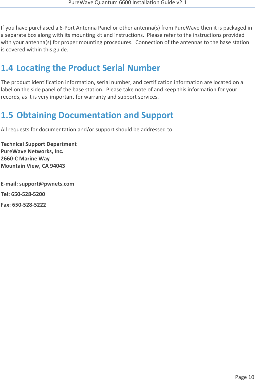 PureWave Quantum 6600 Installation Guide v2.1   Page 10   If you have purchased a 6-Port Antenna Panel or other antenna(s) from PureWave then it is packaged in a separate box along with its mounting kit and instructions.  Please refer to the instructions provided with your antenna(s) for proper mounting procedures.  Connection of the antennas to the base station is covered within this guide. 1.4 Locating the Product Serial Number The product identification information, serial number, and certification information are located on a label on the side panel of the base station.  Please take note of and keep this information for your records, as it is very important for warranty and support services. 1.5 Obtaining Documentation and Support All requests for documentation and/or support should be addressed to  Technical Support Department PureWave Networks, Inc. 2660-C Marine Way Mountain View, CA 94043  E-mail: support@pwnets.com Tel: 650-528-5200 Fax: 650-528-5222     