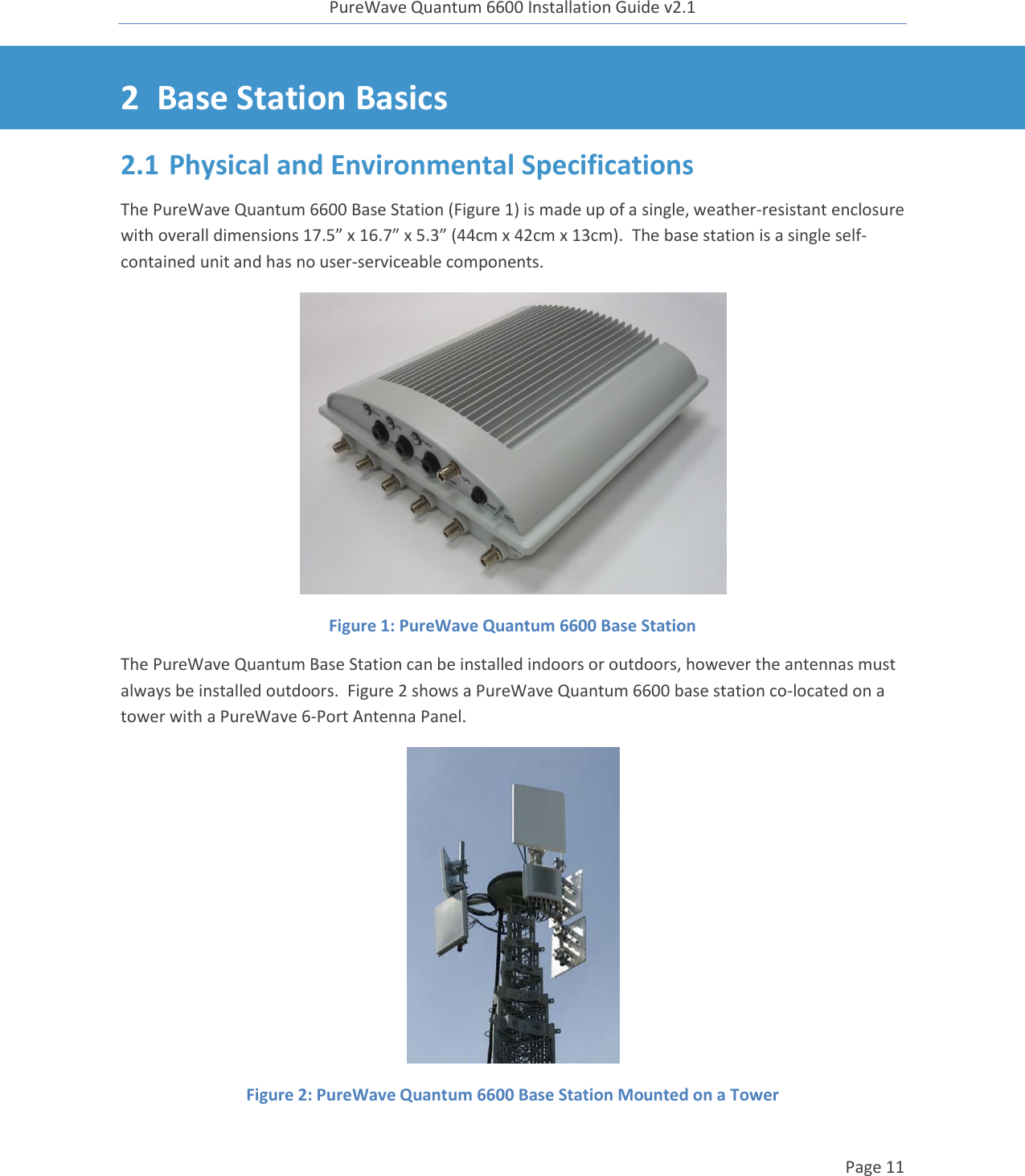 PureWave Quantum 6600 Installation Guide v2.1   Page 11   2 Base Station Basics 2.1 Physical and Environmental Specifications The PureWave Quantum 6600 Base Station (Figure 1) is made up of a single, weather-resistant enclosure with overall dimensions 17.5” x 16.7” x 5.3” (44cm x 42cm x 13cm).  The base station is a single self-contained unit and has no user-serviceable components.  Figure 1: PureWave Quantum 6600 Base Station The PureWave Quantum Base Station can be installed indoors or outdoors, however the antennas must always be installed outdoors.  Figure 2 shows a PureWave Quantum 6600 base station co-located on a tower with a PureWave 6-Port Antenna Panel.  Figure 2: PureWave Quantum 6600 Base Station Mounted on a Tower 