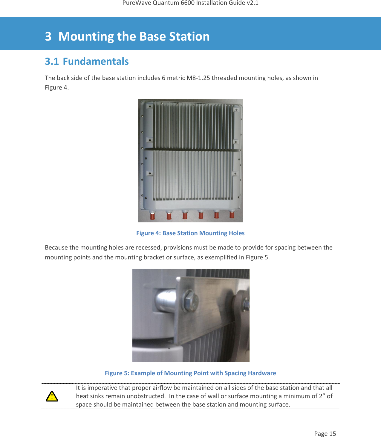 PureWave Quantum 6600 Installation Guide v2.1   Page 15   3 Mounting the Base Station 3.1 Fundamentals The back side of the base station includes 6 metric M8-1.25 threaded mounting holes, as shown in Figure 4.   Figure 4: Base Station Mounting Holes  Because the mounting holes are recessed, provisions must be made to provide for spacing between the mounting points and the mounting bracket or surface, as exemplified in Figure 5.  Figure 5: Example of Mounting Point with Spacing Hardware  It is imperative that proper airflow be maintained on all sides of the base station and that all heat sinks remain unobstructed.  In the case of wall or surface mounting a minimum of 2” of space should be maintained between the base station and mounting surface. 