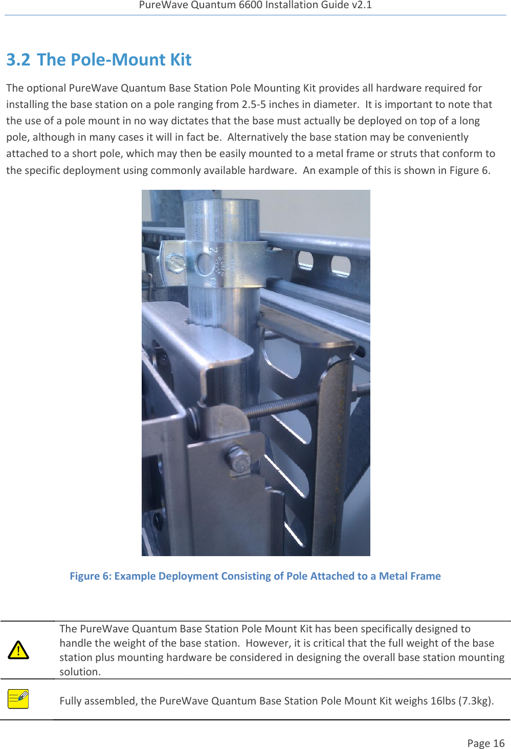 PureWave Quantum 6600 Installation Guide v2.1   Page 16   3.2 The Pole-Mount Kit The optional PureWave Quantum Base Station Pole Mounting Kit provides all hardware required for installing the base station on a pole ranging from 2.5-5 inches in diameter.  It is important to note that the use of a pole mount in no way dictates that the base must actually be deployed on top of a long pole, although in many cases it will in fact be.  Alternatively the base station may be conveniently attached to a short pole, which may then be easily mounted to a metal frame or struts that conform to the specific deployment using commonly available hardware.  An example of this is shown in Figure 6.  Figure 6: Example Deployment Consisting of Pole Attached to a Metal Frame   The PureWave Quantum Base Station Pole Mount Kit has been specifically designed to handle the weight of the base station.  However, it is critical that the full weight of the base station plus mounting hardware be considered in designing the overall base station mounting solution.     Fully assembled, the PureWave Quantum Base Station Pole Mount Kit weighs 16lbs (7.3kg).   